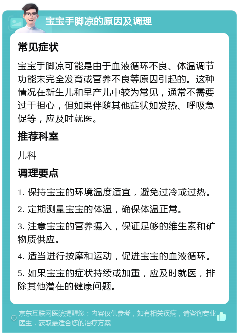 宝宝手脚凉的原因及调理 常见症状 宝宝手脚凉可能是由于血液循环不良、体温调节功能未完全发育或营养不良等原因引起的。这种情况在新生儿和早产儿中较为常见，通常不需要过于担心，但如果伴随其他症状如发热、呼吸急促等，应及时就医。 推荐科室 儿科 调理要点 1. 保持宝宝的环境温度适宜，避免过冷或过热。 2. 定期测量宝宝的体温，确保体温正常。 3. 注意宝宝的营养摄入，保证足够的维生素和矿物质供应。 4. 适当进行按摩和运动，促进宝宝的血液循环。 5. 如果宝宝的症状持续或加重，应及时就医，排除其他潜在的健康问题。