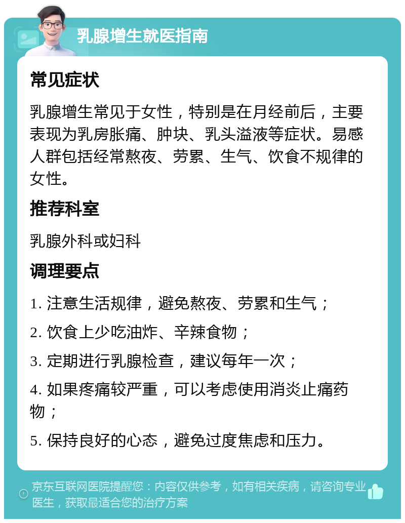 乳腺增生就医指南 常见症状 乳腺增生常见于女性，特别是在月经前后，主要表现为乳房胀痛、肿块、乳头溢液等症状。易感人群包括经常熬夜、劳累、生气、饮食不规律的女性。 推荐科室 乳腺外科或妇科 调理要点 1. 注意生活规律，避免熬夜、劳累和生气； 2. 饮食上少吃油炸、辛辣食物； 3. 定期进行乳腺检查，建议每年一次； 4. 如果疼痛较严重，可以考虑使用消炎止痛药物； 5. 保持良好的心态，避免过度焦虑和压力。