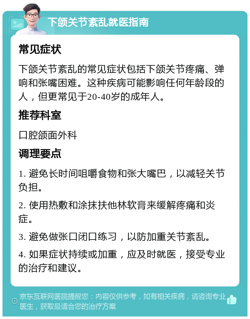 下颌关节紊乱就医指南 常见症状 下颌关节紊乱的常见症状包括下颌关节疼痛、弹响和张嘴困难。这种疾病可能影响任何年龄段的人，但更常见于20-40岁的成年人。 推荐科室 口腔颌面外科 调理要点 1. 避免长时间咀嚼食物和张大嘴巴，以减轻关节负担。 2. 使用热敷和涂抹扶他林软膏来缓解疼痛和炎症。 3. 避免做张口闭口练习，以防加重关节紊乱。 4. 如果症状持续或加重，应及时就医，接受专业的治疗和建议。