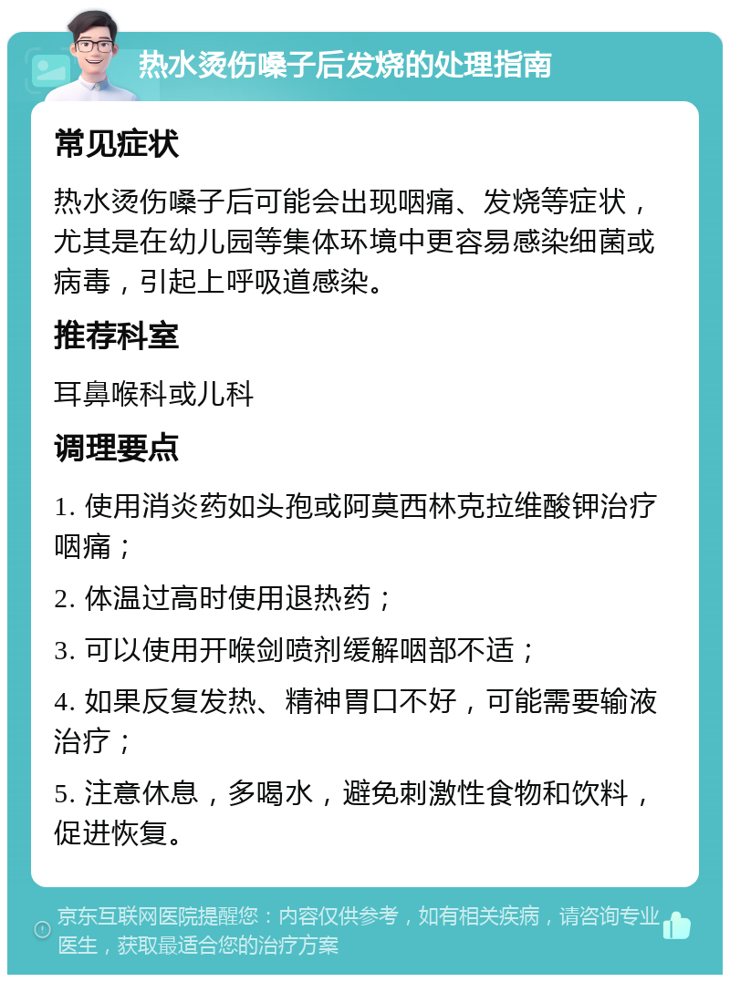 热水烫伤嗓子后发烧的处理指南 常见症状 热水烫伤嗓子后可能会出现咽痛、发烧等症状，尤其是在幼儿园等集体环境中更容易感染细菌或病毒，引起上呼吸道感染。 推荐科室 耳鼻喉科或儿科 调理要点 1. 使用消炎药如头孢或阿莫西林克拉维酸钾治疗咽痛； 2. 体温过高时使用退热药； 3. 可以使用开喉剑喷剂缓解咽部不适； 4. 如果反复发热、精神胃口不好，可能需要输液治疗； 5. 注意休息，多喝水，避免刺激性食物和饮料，促进恢复。