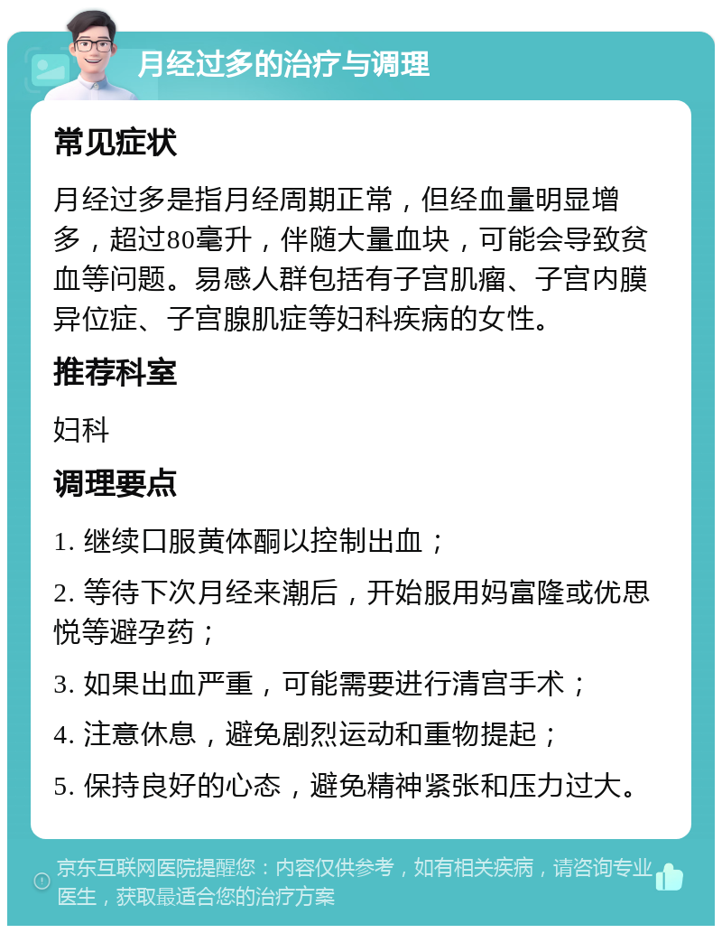 月经过多的治疗与调理 常见症状 月经过多是指月经周期正常，但经血量明显增多，超过80毫升，伴随大量血块，可能会导致贫血等问题。易感人群包括有子宫肌瘤、子宫内膜异位症、子宫腺肌症等妇科疾病的女性。 推荐科室 妇科 调理要点 1. 继续口服黄体酮以控制出血； 2. 等待下次月经来潮后，开始服用妈富隆或优思悦等避孕药； 3. 如果出血严重，可能需要进行清宫手术； 4. 注意休息，避免剧烈运动和重物提起； 5. 保持良好的心态，避免精神紧张和压力过大。