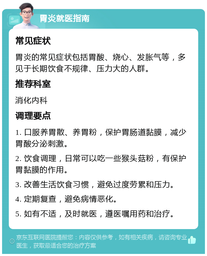 胃炎就医指南 常见症状 胃炎的常见症状包括胃酸、烧心、发胀气等，多见于长期饮食不规律、压力大的人群。 推荐科室 消化内科 调理要点 1. 口服养胃散、养胃粉，保护胃肠道黏膜，减少胃酸分泌刺激。 2. 饮食调理，日常可以吃一些猴头菇粉，有保护胃黏膜的作用。 3. 改善生活饮食习惯，避免过度劳累和压力。 4. 定期复查，避免病情恶化。 5. 如有不适，及时就医，遵医嘱用药和治疗。