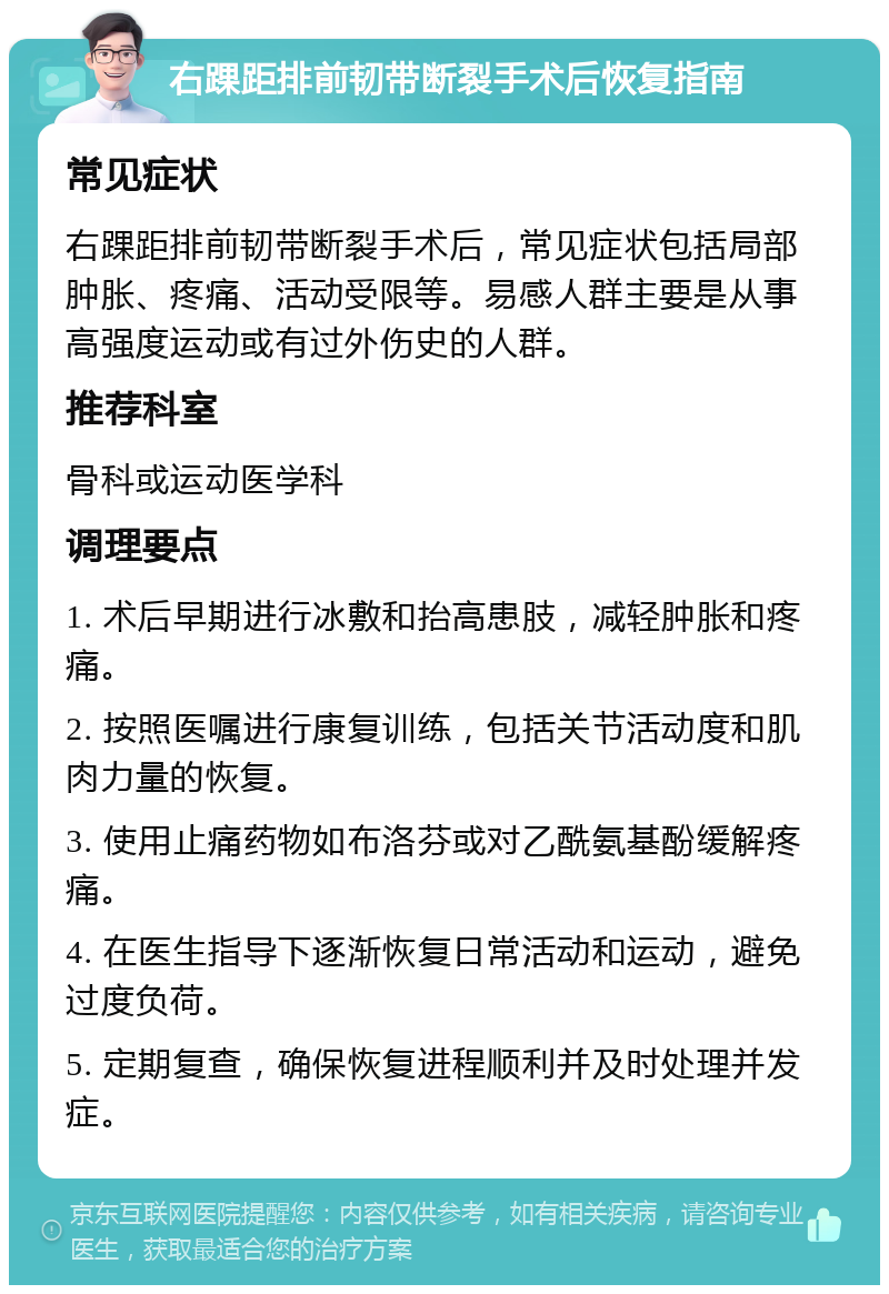 右踝距排前韧带断裂手术后恢复指南 常见症状 右踝距排前韧带断裂手术后，常见症状包括局部肿胀、疼痛、活动受限等。易感人群主要是从事高强度运动或有过外伤史的人群。 推荐科室 骨科或运动医学科 调理要点 1. 术后早期进行冰敷和抬高患肢，减轻肿胀和疼痛。 2. 按照医嘱进行康复训练，包括关节活动度和肌肉力量的恢复。 3. 使用止痛药物如布洛芬或对乙酰氨基酚缓解疼痛。 4. 在医生指导下逐渐恢复日常活动和运动，避免过度负荷。 5. 定期复查，确保恢复进程顺利并及时处理并发症。