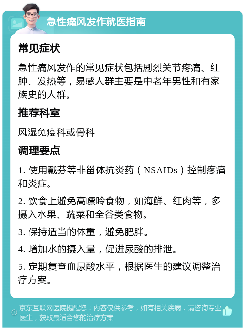 急性痛风发作就医指南 常见症状 急性痛风发作的常见症状包括剧烈关节疼痛、红肿、发热等，易感人群主要是中老年男性和有家族史的人群。 推荐科室 风湿免疫科或骨科 调理要点 1. 使用戴芬等非甾体抗炎药（NSAIDs）控制疼痛和炎症。 2. 饮食上避免高嘌呤食物，如海鲜、红肉等，多摄入水果、蔬菜和全谷类食物。 3. 保持适当的体重，避免肥胖。 4. 增加水的摄入量，促进尿酸的排泄。 5. 定期复查血尿酸水平，根据医生的建议调整治疗方案。