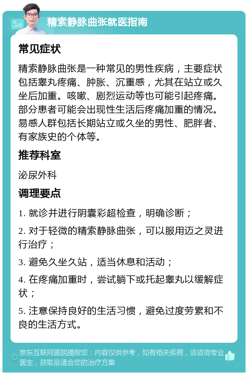 精索静脉曲张就医指南 常见症状 精索静脉曲张是一种常见的男性疾病，主要症状包括睾丸疼痛、肿胀、沉重感，尤其在站立或久坐后加重。咳嗽、剧烈运动等也可能引起疼痛。部分患者可能会出现性生活后疼痛加重的情况。易感人群包括长期站立或久坐的男性、肥胖者、有家族史的个体等。 推荐科室 泌尿外科 调理要点 1. 就诊并进行阴囊彩超检查，明确诊断； 2. 对于轻微的精索静脉曲张，可以服用迈之灵进行治疗； 3. 避免久坐久站，适当休息和活动； 4. 在疼痛加重时，尝试躺下或托起睾丸以缓解症状； 5. 注意保持良好的生活习惯，避免过度劳累和不良的生活方式。