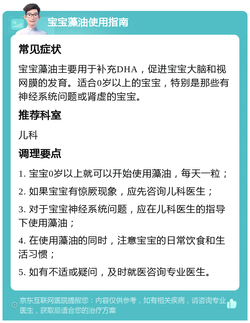 宝宝藻油使用指南 常见症状 宝宝藻油主要用于补充DHA，促进宝宝大脑和视网膜的发育。适合0岁以上的宝宝，特别是那些有神经系统问题或肾虚的宝宝。 推荐科室 儿科 调理要点 1. 宝宝0岁以上就可以开始使用藻油，每天一粒； 2. 如果宝宝有惊厥现象，应先咨询儿科医生； 3. 对于宝宝神经系统问题，应在儿科医生的指导下使用藻油； 4. 在使用藻油的同时，注意宝宝的日常饮食和生活习惯； 5. 如有不适或疑问，及时就医咨询专业医生。