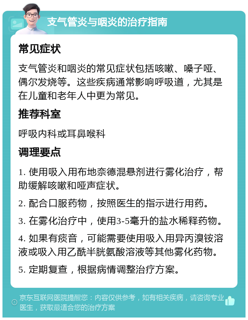 支气管炎与咽炎的治疗指南 常见症状 支气管炎和咽炎的常见症状包括咳嗽、嗓子哑、偶尔发烧等。这些疾病通常影响呼吸道，尤其是在儿童和老年人中更为常见。 推荐科室 呼吸内科或耳鼻喉科 调理要点 1. 使用吸入用布地奈德混悬剂进行雾化治疗，帮助缓解咳嗽和哑声症状。 2. 配合口服药物，按照医生的指示进行用药。 3. 在雾化治疗中，使用3-5毫升的盐水稀释药物。 4. 如果有痰音，可能需要使用吸入用异丙溴铵溶液或吸入用乙酰半胱氨酸溶液等其他雾化药物。 5. 定期复查，根据病情调整治疗方案。