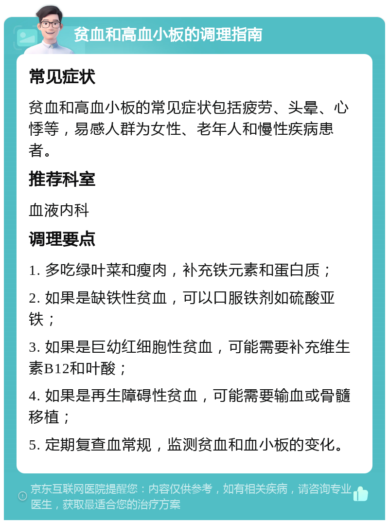 贫血和高血小板的调理指南 常见症状 贫血和高血小板的常见症状包括疲劳、头晕、心悸等，易感人群为女性、老年人和慢性疾病患者。 推荐科室 血液内科 调理要点 1. 多吃绿叶菜和瘦肉，补充铁元素和蛋白质； 2. 如果是缺铁性贫血，可以口服铁剂如硫酸亚铁； 3. 如果是巨幼红细胞性贫血，可能需要补充维生素B12和叶酸； 4. 如果是再生障碍性贫血，可能需要输血或骨髓移植； 5. 定期复查血常规，监测贫血和血小板的变化。