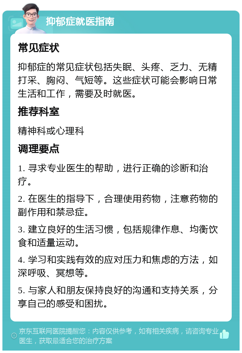 抑郁症就医指南 常见症状 抑郁症的常见症状包括失眠、头疼、乏力、无精打采、胸闷、气短等。这些症状可能会影响日常生活和工作，需要及时就医。 推荐科室 精神科或心理科 调理要点 1. 寻求专业医生的帮助，进行正确的诊断和治疗。 2. 在医生的指导下，合理使用药物，注意药物的副作用和禁忌症。 3. 建立良好的生活习惯，包括规律作息、均衡饮食和适量运动。 4. 学习和实践有效的应对压力和焦虑的方法，如深呼吸、冥想等。 5. 与家人和朋友保持良好的沟通和支持关系，分享自己的感受和困扰。