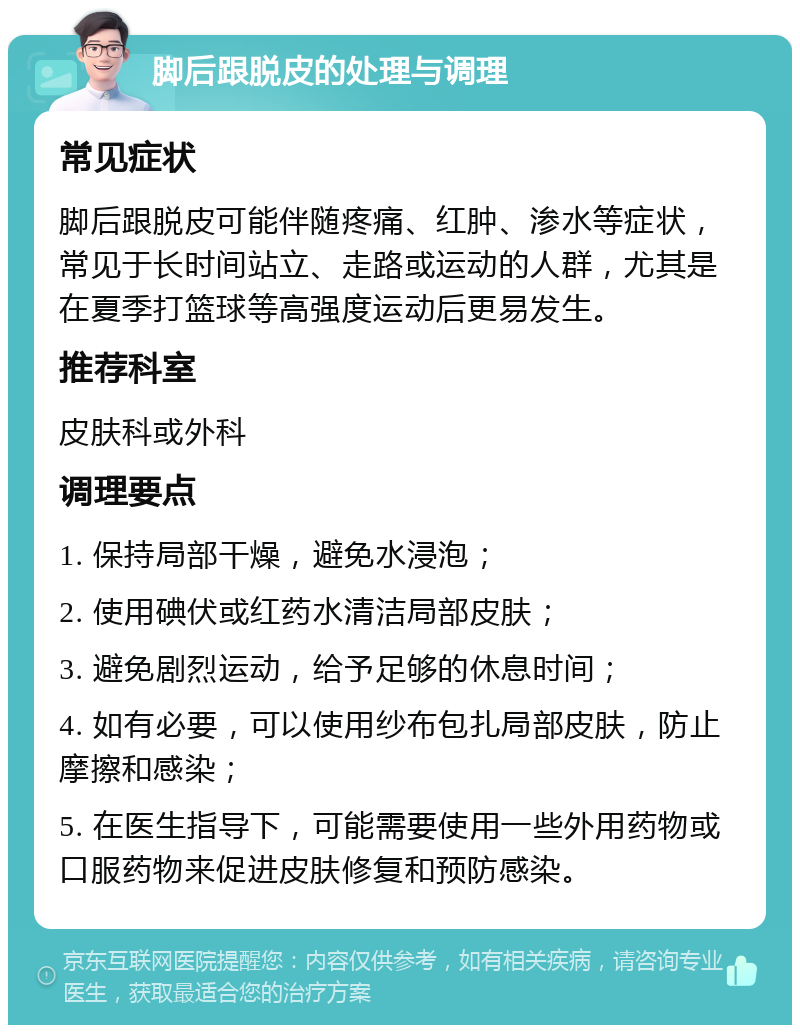 脚后跟脱皮的处理与调理 常见症状 脚后跟脱皮可能伴随疼痛、红肿、渗水等症状，常见于长时间站立、走路或运动的人群，尤其是在夏季打篮球等高强度运动后更易发生。 推荐科室 皮肤科或外科 调理要点 1. 保持局部干燥，避免水浸泡； 2. 使用碘伏或红药水清洁局部皮肤； 3. 避免剧烈运动，给予足够的休息时间； 4. 如有必要，可以使用纱布包扎局部皮肤，防止摩擦和感染； 5. 在医生指导下，可能需要使用一些外用药物或口服药物来促进皮肤修复和预防感染。