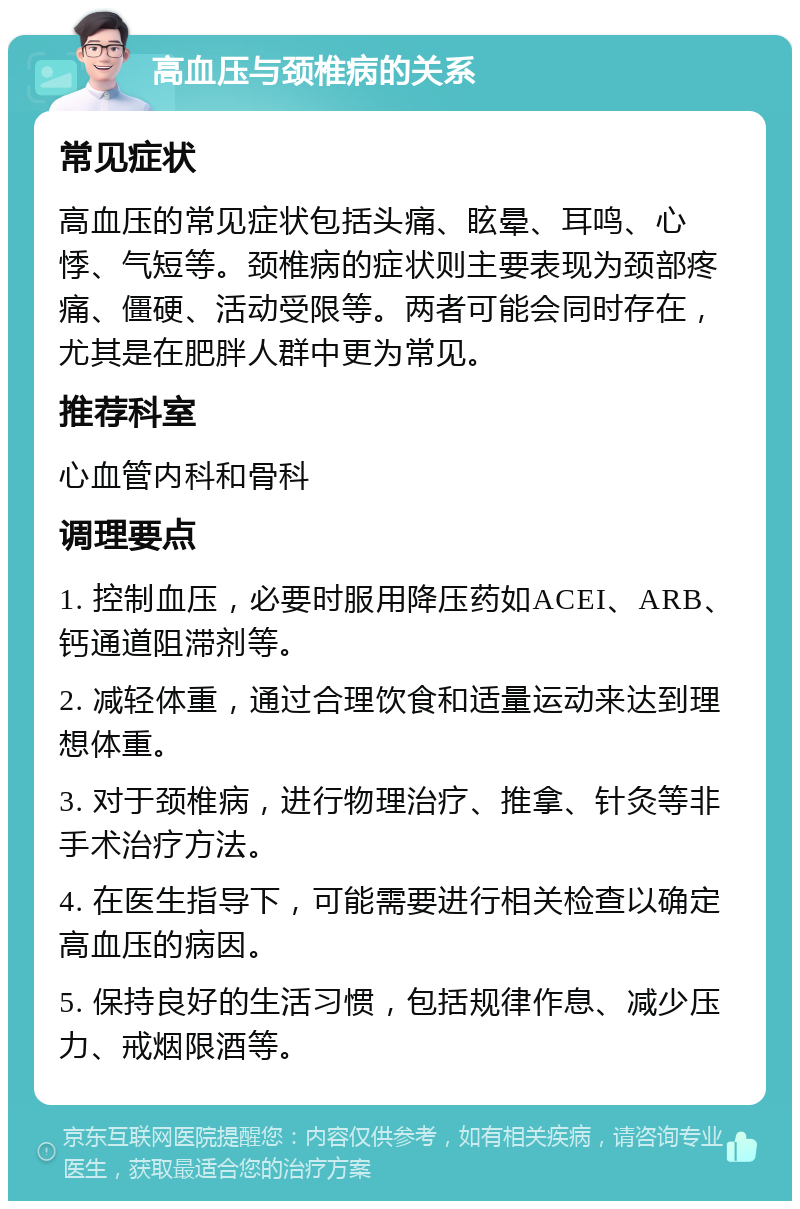 高血压与颈椎病的关系 常见症状 高血压的常见症状包括头痛、眩晕、耳鸣、心悸、气短等。颈椎病的症状则主要表现为颈部疼痛、僵硬、活动受限等。两者可能会同时存在，尤其是在肥胖人群中更为常见。 推荐科室 心血管内科和骨科 调理要点 1. 控制血压，必要时服用降压药如ACEI、ARB、钙通道阻滞剂等。 2. 减轻体重，通过合理饮食和适量运动来达到理想体重。 3. 对于颈椎病，进行物理治疗、推拿、针灸等非手术治疗方法。 4. 在医生指导下，可能需要进行相关检查以确定高血压的病因。 5. 保持良好的生活习惯，包括规律作息、减少压力、戒烟限酒等。