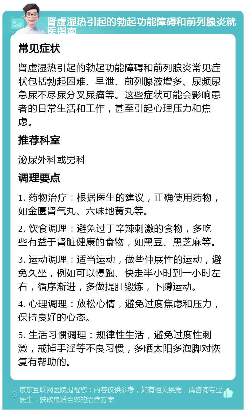 肾虚湿热引起的勃起功能障碍和前列腺炎就医指南 常见症状 肾虚湿热引起的勃起功能障碍和前列腺炎常见症状包括勃起困难、早泄、前列腺液增多、尿频尿急尿不尽尿分叉尿痛等。这些症状可能会影响患者的日常生活和工作，甚至引起心理压力和焦虑。 推荐科室 泌尿外科或男科 调理要点 1. 药物治疗：根据医生的建议，正确使用药物，如金匮肾气丸、六味地黄丸等。 2. 饮食调理：避免过于辛辣刺激的食物，多吃一些有益于肾脏健康的食物，如黑豆、黑芝麻等。 3. 运动调理：适当运动，做些伸展性的运动，避免久坐，例如可以慢跑、快走半小时到一小时左右，循序渐进，多做提肛锻炼，下蹲运动。 4. 心理调理：放松心情，避免过度焦虑和压力，保持良好的心态。 5. 生活习惯调理：规律性生活，避免过度性刺激，戒掉手淫等不良习惯，多晒太阳多泡脚对恢复有帮助的。