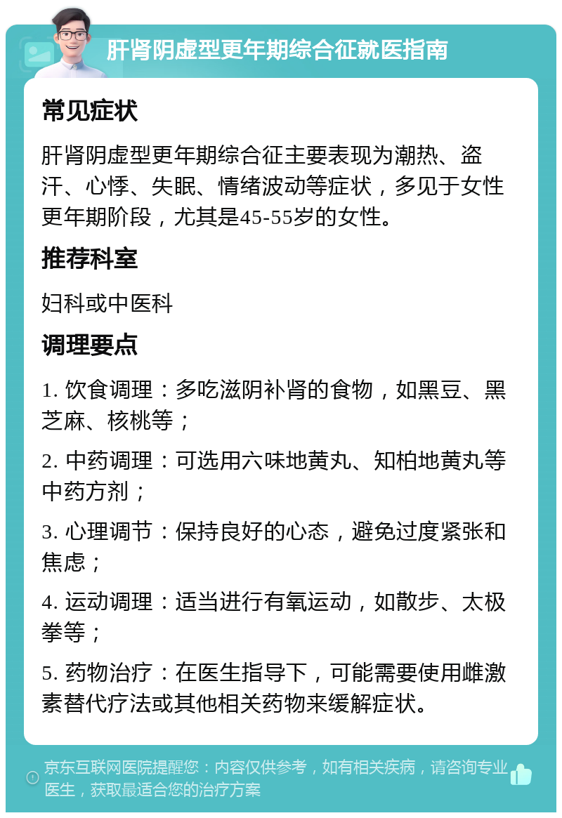 肝肾阴虚型更年期综合征就医指南 常见症状 肝肾阴虚型更年期综合征主要表现为潮热、盗汗、心悸、失眠、情绪波动等症状，多见于女性更年期阶段，尤其是45-55岁的女性。 推荐科室 妇科或中医科 调理要点 1. 饮食调理：多吃滋阴补肾的食物，如黑豆、黑芝麻、核桃等； 2. 中药调理：可选用六味地黄丸、知柏地黄丸等中药方剂； 3. 心理调节：保持良好的心态，避免过度紧张和焦虑； 4. 运动调理：适当进行有氧运动，如散步、太极拳等； 5. 药物治疗：在医生指导下，可能需要使用雌激素替代疗法或其他相关药物来缓解症状。