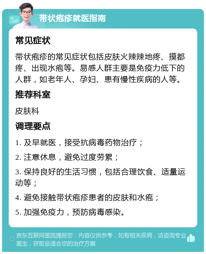 带状疱疹就医指南 常见症状 带状疱疹的常见症状包括皮肤火辣辣地疼、摸都疼、出现水疱等。易感人群主要是免疫力低下的人群，如老年人、孕妇、患有慢性疾病的人等。 推荐科室 皮肤科 调理要点 1. 及早就医，接受抗病毒药物治疗； 2. 注意休息，避免过度劳累； 3. 保持良好的生活习惯，包括合理饮食、适量运动等； 4. 避免接触带状疱疹患者的皮肤和水疱； 5. 加强免疫力，预防病毒感染。