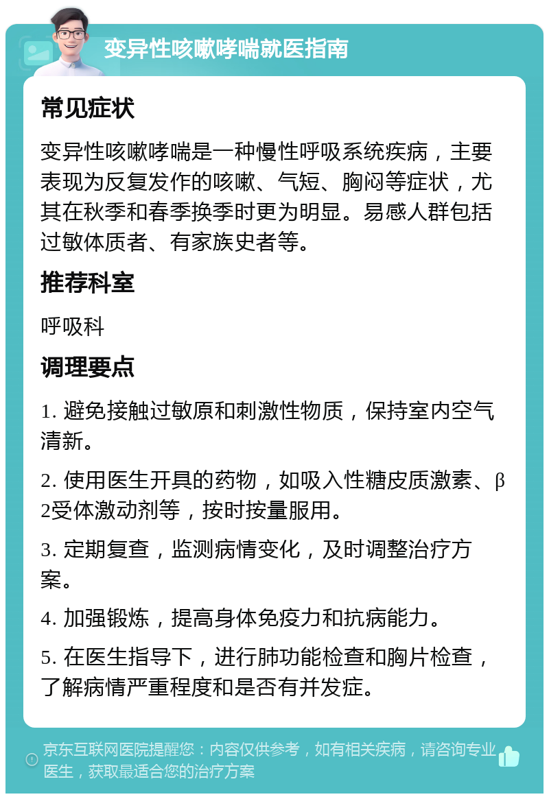 变异性咳嗽哮喘就医指南 常见症状 变异性咳嗽哮喘是一种慢性呼吸系统疾病，主要表现为反复发作的咳嗽、气短、胸闷等症状，尤其在秋季和春季换季时更为明显。易感人群包括过敏体质者、有家族史者等。 推荐科室 呼吸科 调理要点 1. 避免接触过敏原和刺激性物质，保持室内空气清新。 2. 使用医生开具的药物，如吸入性糖皮质激素、β2受体激动剂等，按时按量服用。 3. 定期复查，监测病情变化，及时调整治疗方案。 4. 加强锻炼，提高身体免疫力和抗病能力。 5. 在医生指导下，进行肺功能检查和胸片检查，了解病情严重程度和是否有并发症。