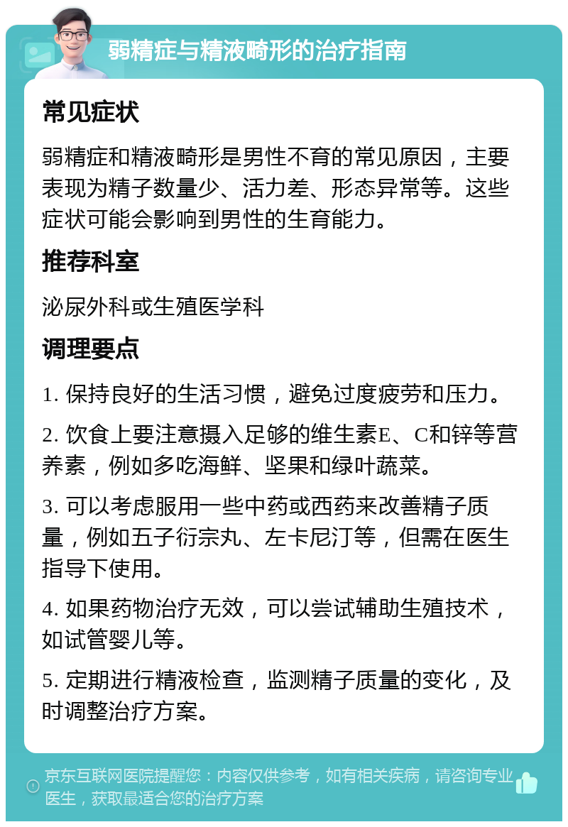 弱精症与精液畸形的治疗指南 常见症状 弱精症和精液畸形是男性不育的常见原因，主要表现为精子数量少、活力差、形态异常等。这些症状可能会影响到男性的生育能力。 推荐科室 泌尿外科或生殖医学科 调理要点 1. 保持良好的生活习惯，避免过度疲劳和压力。 2. 饮食上要注意摄入足够的维生素E、C和锌等营养素，例如多吃海鲜、坚果和绿叶蔬菜。 3. 可以考虑服用一些中药或西药来改善精子质量，例如五子衍宗丸、左卡尼汀等，但需在医生指导下使用。 4. 如果药物治疗无效，可以尝试辅助生殖技术，如试管婴儿等。 5. 定期进行精液检查，监测精子质量的变化，及时调整治疗方案。