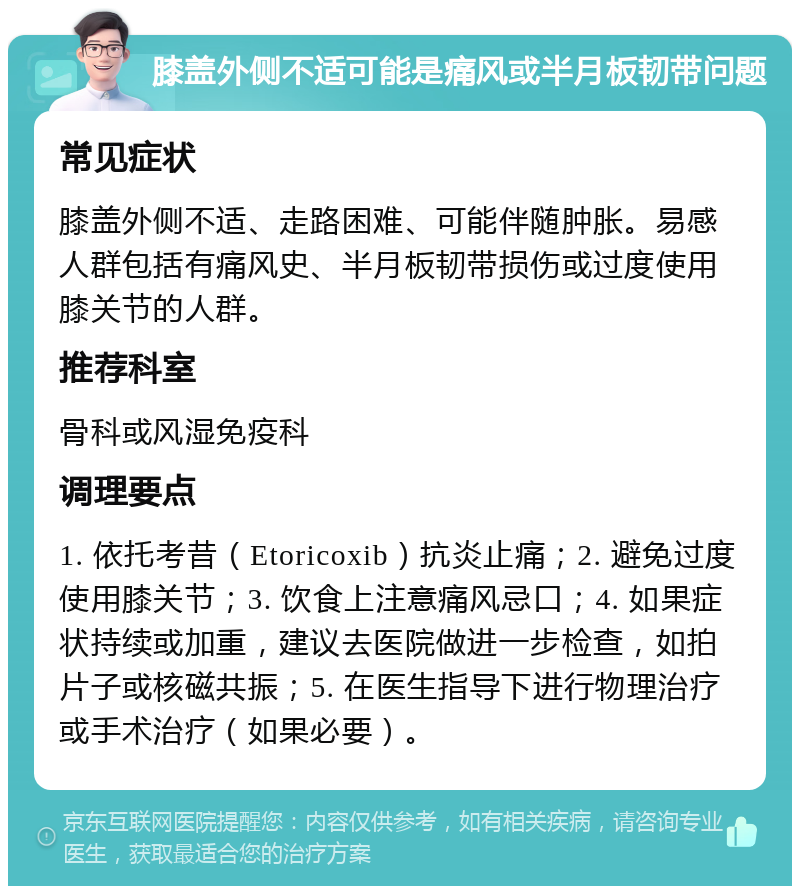 膝盖外侧不适可能是痛风或半月板韧带问题 常见症状 膝盖外侧不适、走路困难、可能伴随肿胀。易感人群包括有痛风史、半月板韧带损伤或过度使用膝关节的人群。 推荐科室 骨科或风湿免疫科 调理要点 1. 依托考昔（Etoricoxib）抗炎止痛；2. 避免过度使用膝关节；3. 饮食上注意痛风忌口；4. 如果症状持续或加重，建议去医院做进一步检查，如拍片子或核磁共振；5. 在医生指导下进行物理治疗或手术治疗（如果必要）。