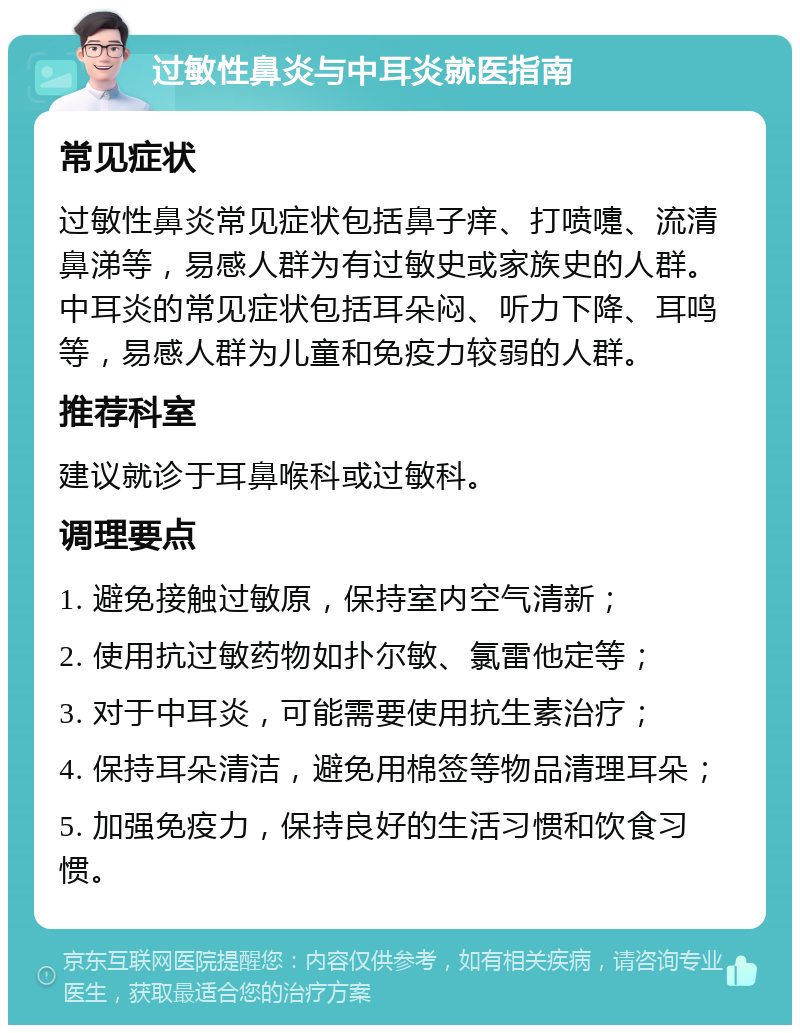 过敏性鼻炎与中耳炎就医指南 常见症状 过敏性鼻炎常见症状包括鼻子痒、打喷嚏、流清鼻涕等，易感人群为有过敏史或家族史的人群。中耳炎的常见症状包括耳朵闷、听力下降、耳鸣等，易感人群为儿童和免疫力较弱的人群。 推荐科室 建议就诊于耳鼻喉科或过敏科。 调理要点 1. 避免接触过敏原，保持室内空气清新； 2. 使用抗过敏药物如扑尔敏、氯雷他定等； 3. 对于中耳炎，可能需要使用抗生素治疗； 4. 保持耳朵清洁，避免用棉签等物品清理耳朵； 5. 加强免疫力，保持良好的生活习惯和饮食习惯。