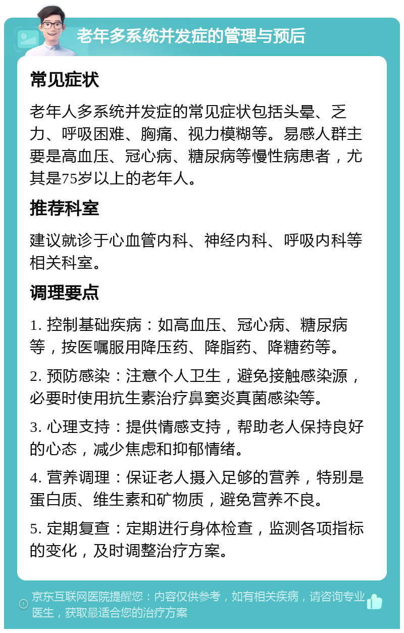 老年多系统并发症的管理与预后 常见症状 老年人多系统并发症的常见症状包括头晕、乏力、呼吸困难、胸痛、视力模糊等。易感人群主要是高血压、冠心病、糖尿病等慢性病患者，尤其是75岁以上的老年人。 推荐科室 建议就诊于心血管内科、神经内科、呼吸内科等相关科室。 调理要点 1. 控制基础疾病：如高血压、冠心病、糖尿病等，按医嘱服用降压药、降脂药、降糖药等。 2. 预防感染：注意个人卫生，避免接触感染源，必要时使用抗生素治疗鼻窦炎真菌感染等。 3. 心理支持：提供情感支持，帮助老人保持良好的心态，减少焦虑和抑郁情绪。 4. 营养调理：保证老人摄入足够的营养，特别是蛋白质、维生素和矿物质，避免营养不良。 5. 定期复查：定期进行身体检查，监测各项指标的变化，及时调整治疗方案。