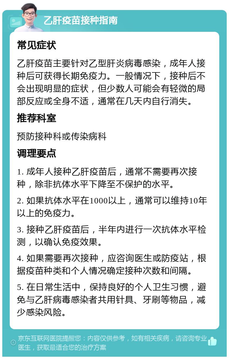 乙肝疫苗接种指南 常见症状 乙肝疫苗主要针对乙型肝炎病毒感染，成年人接种后可获得长期免疫力。一般情况下，接种后不会出现明显的症状，但少数人可能会有轻微的局部反应或全身不适，通常在几天内自行消失。 推荐科室 预防接种科或传染病科 调理要点 1. 成年人接种乙肝疫苗后，通常不需要再次接种，除非抗体水平下降至不保护的水平。 2. 如果抗体水平在1000以上，通常可以维持10年以上的免疫力。 3. 接种乙肝疫苗后，半年内进行一次抗体水平检测，以确认免疫效果。 4. 如果需要再次接种，应咨询医生或防疫站，根据疫苗种类和个人情况确定接种次数和间隔。 5. 在日常生活中，保持良好的个人卫生习惯，避免与乙肝病毒感染者共用针具、牙刷等物品，减少感染风险。