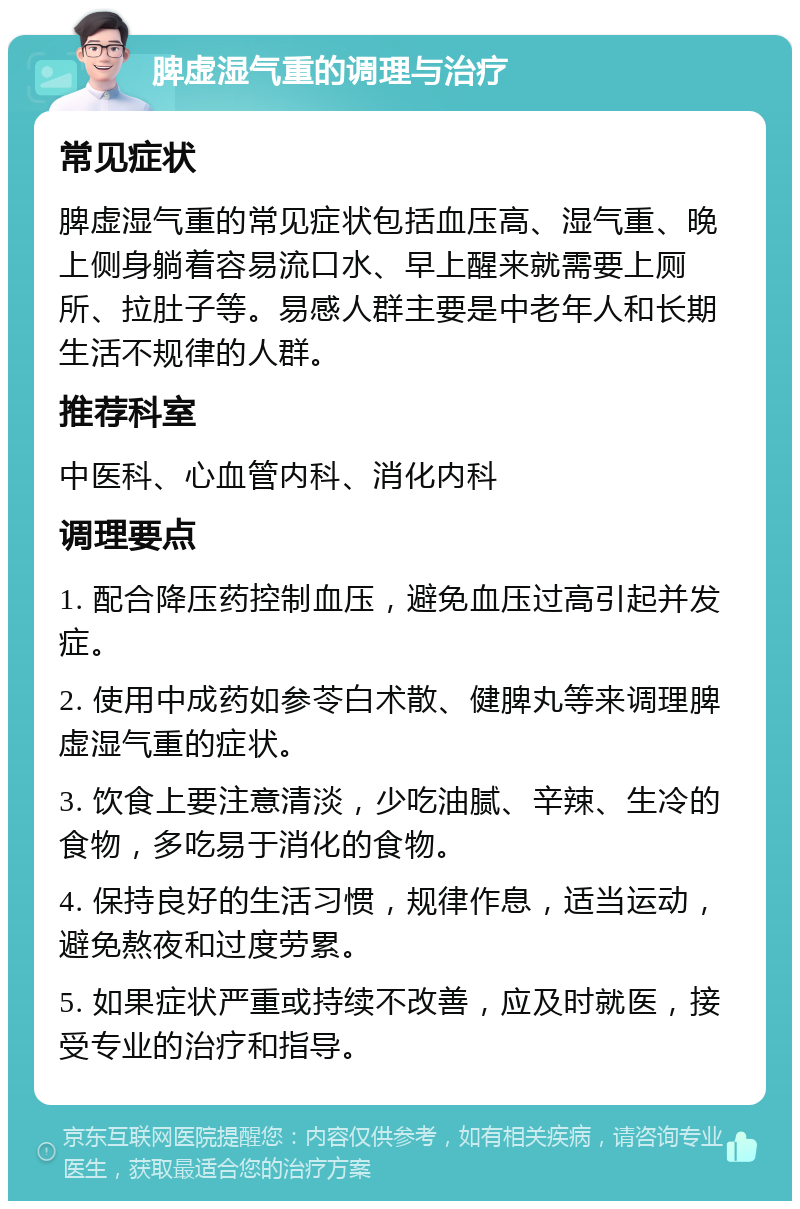 脾虚湿气重的调理与治疗 常见症状 脾虚湿气重的常见症状包括血压高、湿气重、晚上侧身躺着容易流口水、早上醒来就需要上厕所、拉肚子等。易感人群主要是中老年人和长期生活不规律的人群。 推荐科室 中医科、心血管内科、消化内科 调理要点 1. 配合降压药控制血压，避免血压过高引起并发症。 2. 使用中成药如参苓白术散、健脾丸等来调理脾虚湿气重的症状。 3. 饮食上要注意清淡，少吃油腻、辛辣、生冷的食物，多吃易于消化的食物。 4. 保持良好的生活习惯，规律作息，适当运动，避免熬夜和过度劳累。 5. 如果症状严重或持续不改善，应及时就医，接受专业的治疗和指导。