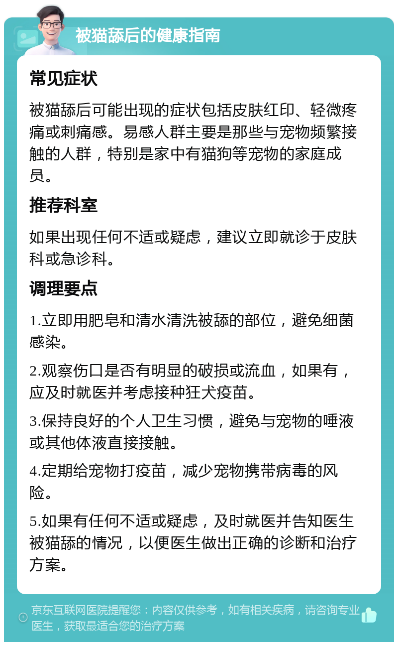 被猫舔后的健康指南 常见症状 被猫舔后可能出现的症状包括皮肤红印、轻微疼痛或刺痛感。易感人群主要是那些与宠物频繁接触的人群，特别是家中有猫狗等宠物的家庭成员。 推荐科室 如果出现任何不适或疑虑，建议立即就诊于皮肤科或急诊科。 调理要点 1.立即用肥皂和清水清洗被舔的部位，避免细菌感染。 2.观察伤口是否有明显的破损或流血，如果有，应及时就医并考虑接种狂犬疫苗。 3.保持良好的个人卫生习惯，避免与宠物的唾液或其他体液直接接触。 4.定期给宠物打疫苗，减少宠物携带病毒的风险。 5.如果有任何不适或疑虑，及时就医并告知医生被猫舔的情况，以便医生做出正确的诊断和治疗方案。