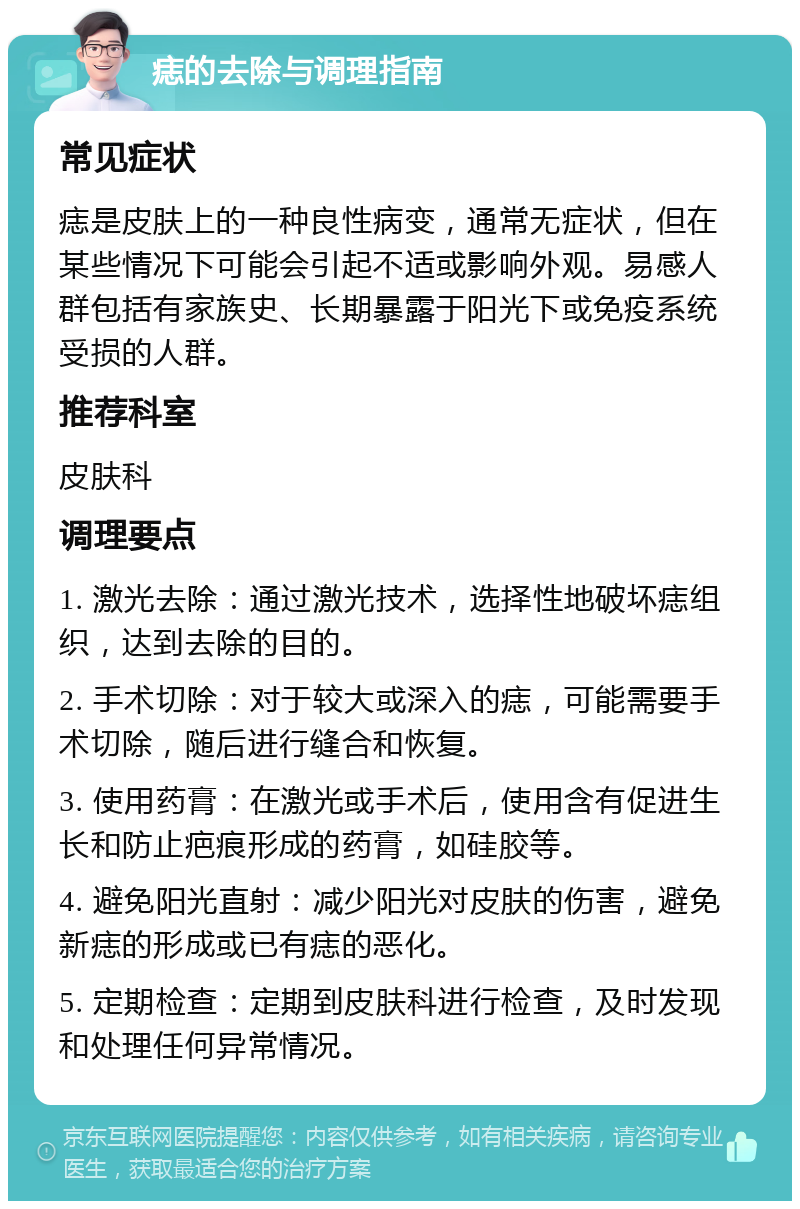 痣的去除与调理指南 常见症状 痣是皮肤上的一种良性病变，通常无症状，但在某些情况下可能会引起不适或影响外观。易感人群包括有家族史、长期暴露于阳光下或免疫系统受损的人群。 推荐科室 皮肤科 调理要点 1. 激光去除：通过激光技术，选择性地破坏痣组织，达到去除的目的。 2. 手术切除：对于较大或深入的痣，可能需要手术切除，随后进行缝合和恢复。 3. 使用药膏：在激光或手术后，使用含有促进生长和防止疤痕形成的药膏，如硅胶等。 4. 避免阳光直射：减少阳光对皮肤的伤害，避免新痣的形成或已有痣的恶化。 5. 定期检查：定期到皮肤科进行检查，及时发现和处理任何异常情况。