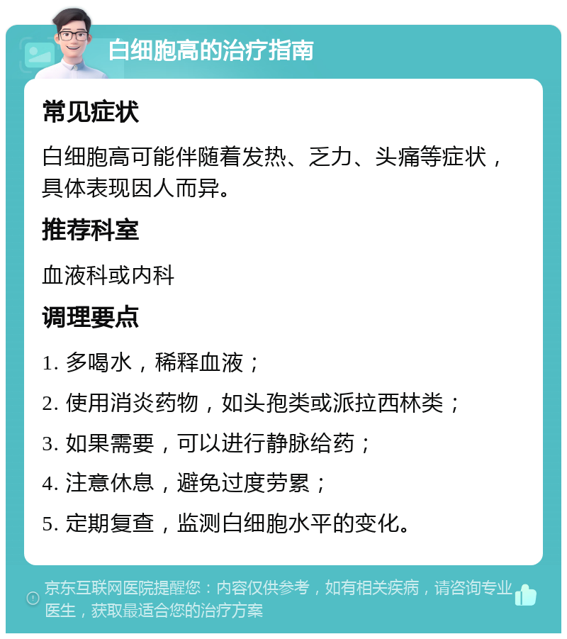 白细胞高的治疗指南 常见症状 白细胞高可能伴随着发热、乏力、头痛等症状，具体表现因人而异。 推荐科室 血液科或内科 调理要点 1. 多喝水，稀释血液； 2. 使用消炎药物，如头孢类或派拉西林类； 3. 如果需要，可以进行静脉给药； 4. 注意休息，避免过度劳累； 5. 定期复查，监测白细胞水平的变化。