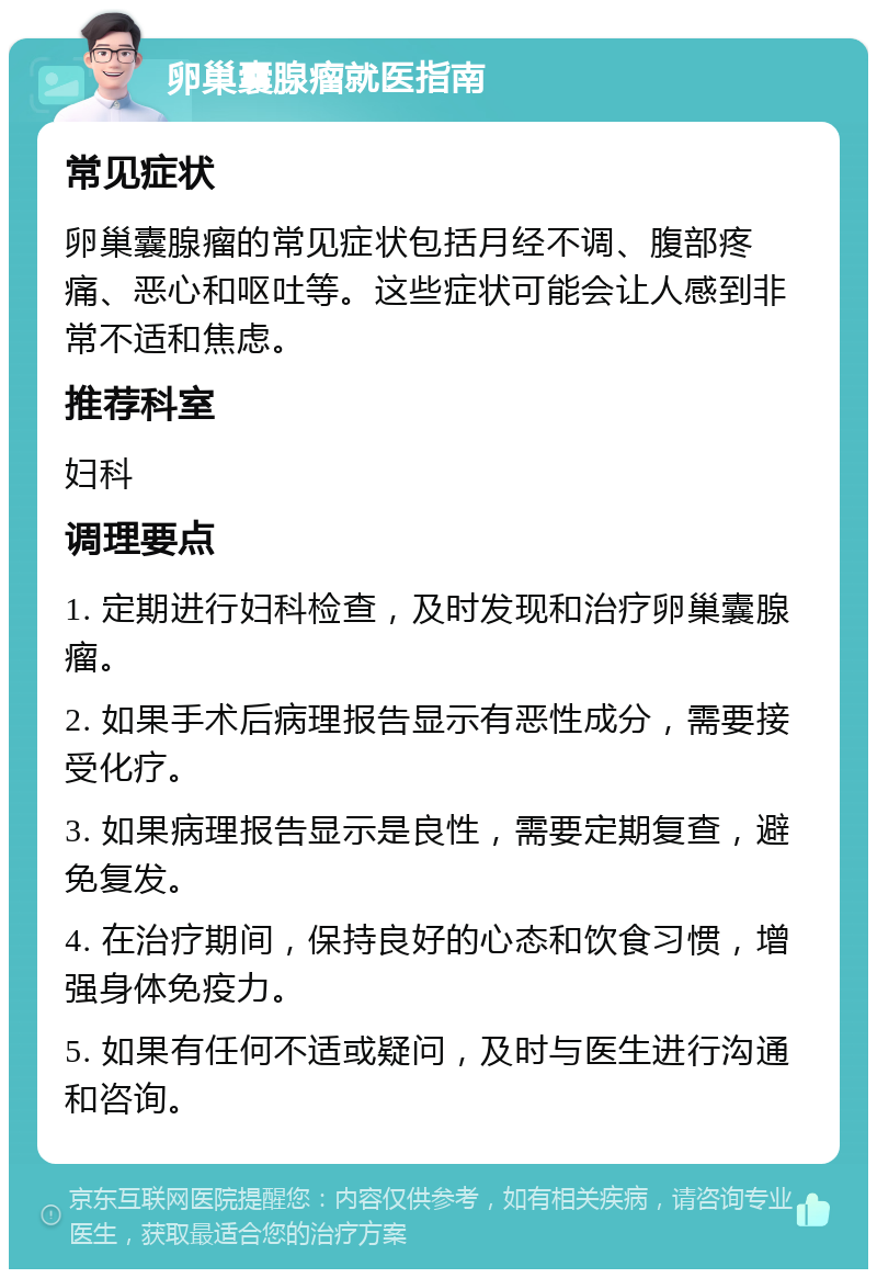 卵巢囊腺瘤就医指南 常见症状 卵巢囊腺瘤的常见症状包括月经不调、腹部疼痛、恶心和呕吐等。这些症状可能会让人感到非常不适和焦虑。 推荐科室 妇科 调理要点 1. 定期进行妇科检查，及时发现和治疗卵巢囊腺瘤。 2. 如果手术后病理报告显示有恶性成分，需要接受化疗。 3. 如果病理报告显示是良性，需要定期复查，避免复发。 4. 在治疗期间，保持良好的心态和饮食习惯，增强身体免疫力。 5. 如果有任何不适或疑问，及时与医生进行沟通和咨询。