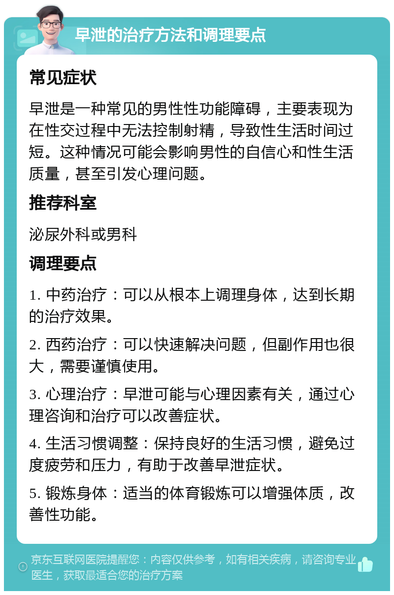 早泄的治疗方法和调理要点 常见症状 早泄是一种常见的男性性功能障碍，主要表现为在性交过程中无法控制射精，导致性生活时间过短。这种情况可能会影响男性的自信心和性生活质量，甚至引发心理问题。 推荐科室 泌尿外科或男科 调理要点 1. 中药治疗：可以从根本上调理身体，达到长期的治疗效果。 2. 西药治疗：可以快速解决问题，但副作用也很大，需要谨慎使用。 3. 心理治疗：早泄可能与心理因素有关，通过心理咨询和治疗可以改善症状。 4. 生活习惯调整：保持良好的生活习惯，避免过度疲劳和压力，有助于改善早泄症状。 5. 锻炼身体：适当的体育锻炼可以增强体质，改善性功能。