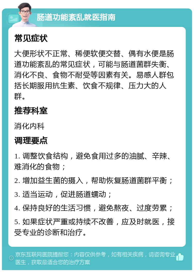 肠道功能紊乱就医指南 常见症状 大便形状不正常、稀便软便交替、偶有水便是肠道功能紊乱的常见症状，可能与肠道菌群失衡、消化不良、食物不耐受等因素有关。易感人群包括长期服用抗生素、饮食不规律、压力大的人群。 推荐科室 消化内科 调理要点 1. 调整饮食结构，避免食用过多的油腻、辛辣、难消化的食物； 2. 增加益生菌的摄入，帮助恢复肠道菌群平衡； 3. 适当运动，促进肠道蠕动； 4. 保持良好的生活习惯，避免熬夜、过度劳累； 5. 如果症状严重或持续不改善，应及时就医，接受专业的诊断和治疗。