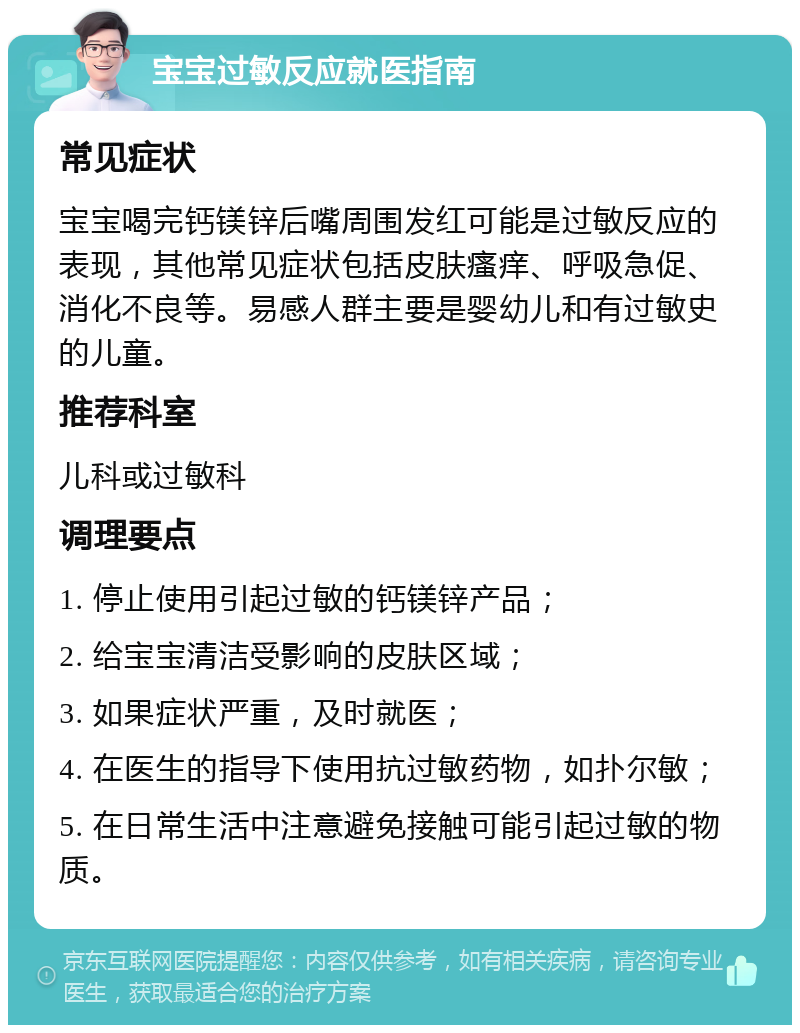 宝宝过敏反应就医指南 常见症状 宝宝喝完钙镁锌后嘴周围发红可能是过敏反应的表现，其他常见症状包括皮肤瘙痒、呼吸急促、消化不良等。易感人群主要是婴幼儿和有过敏史的儿童。 推荐科室 儿科或过敏科 调理要点 1. 停止使用引起过敏的钙镁锌产品； 2. 给宝宝清洁受影响的皮肤区域； 3. 如果症状严重，及时就医； 4. 在医生的指导下使用抗过敏药物，如扑尔敏； 5. 在日常生活中注意避免接触可能引起过敏的物质。