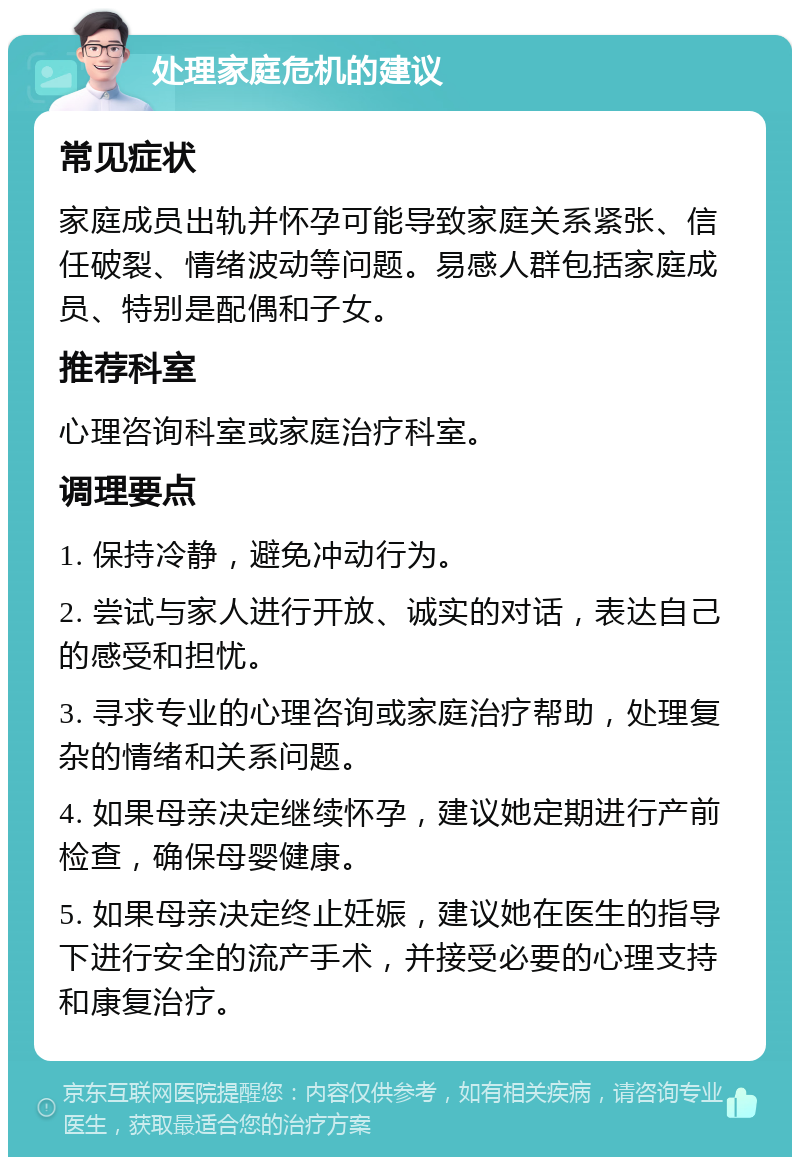 处理家庭危机的建议 常见症状 家庭成员出轨并怀孕可能导致家庭关系紧张、信任破裂、情绪波动等问题。易感人群包括家庭成员、特别是配偶和子女。 推荐科室 心理咨询科室或家庭治疗科室。 调理要点 1. 保持冷静，避免冲动行为。 2. 尝试与家人进行开放、诚实的对话，表达自己的感受和担忧。 3. 寻求专业的心理咨询或家庭治疗帮助，处理复杂的情绪和关系问题。 4. 如果母亲决定继续怀孕，建议她定期进行产前检查，确保母婴健康。 5. 如果母亲决定终止妊娠，建议她在医生的指导下进行安全的流产手术，并接受必要的心理支持和康复治疗。