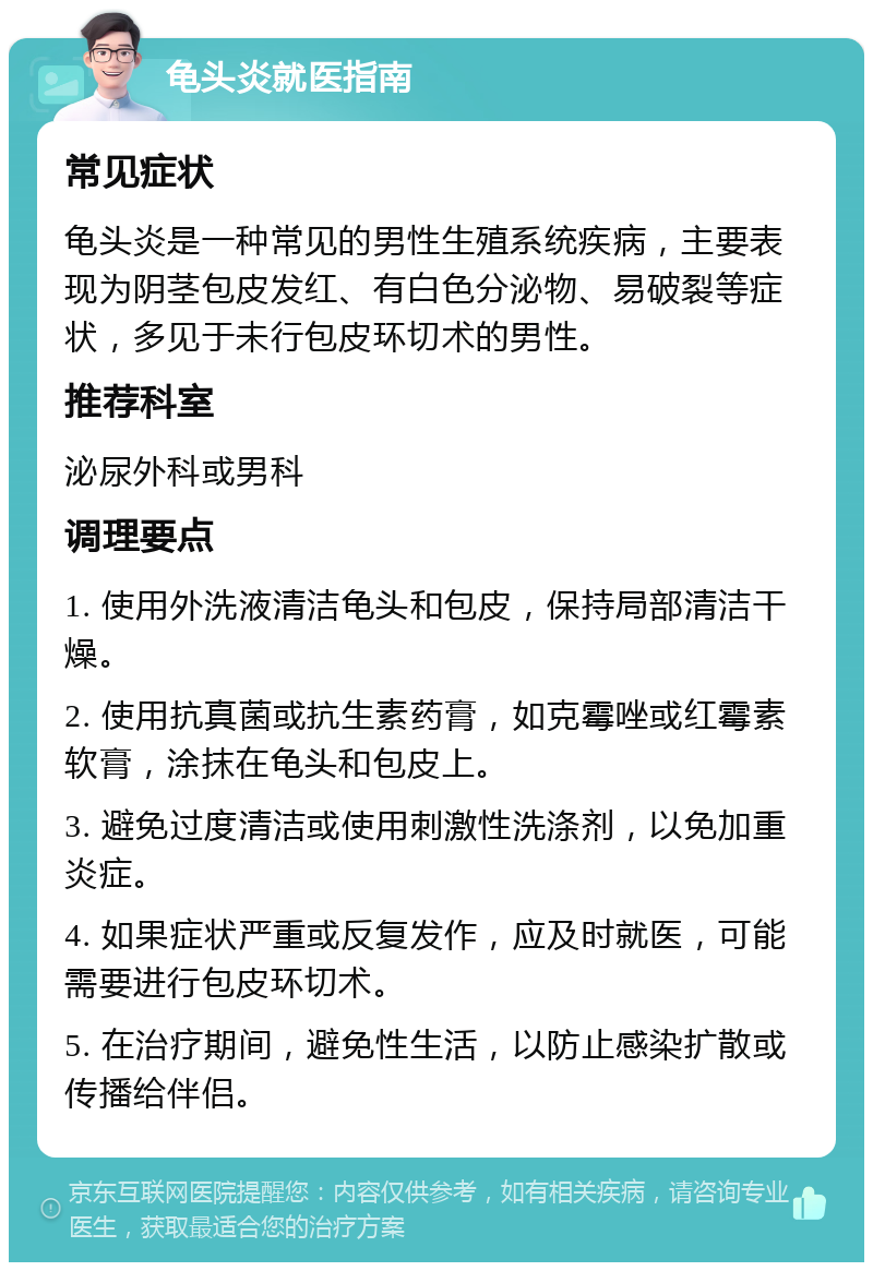 龟头炎就医指南 常见症状 龟头炎是一种常见的男性生殖系统疾病，主要表现为阴茎包皮发红、有白色分泌物、易破裂等症状，多见于未行包皮环切术的男性。 推荐科室 泌尿外科或男科 调理要点 1. 使用外洗液清洁龟头和包皮，保持局部清洁干燥。 2. 使用抗真菌或抗生素药膏，如克霉唑或红霉素软膏，涂抹在龟头和包皮上。 3. 避免过度清洁或使用刺激性洗涤剂，以免加重炎症。 4. 如果症状严重或反复发作，应及时就医，可能需要进行包皮环切术。 5. 在治疗期间，避免性生活，以防止感染扩散或传播给伴侣。