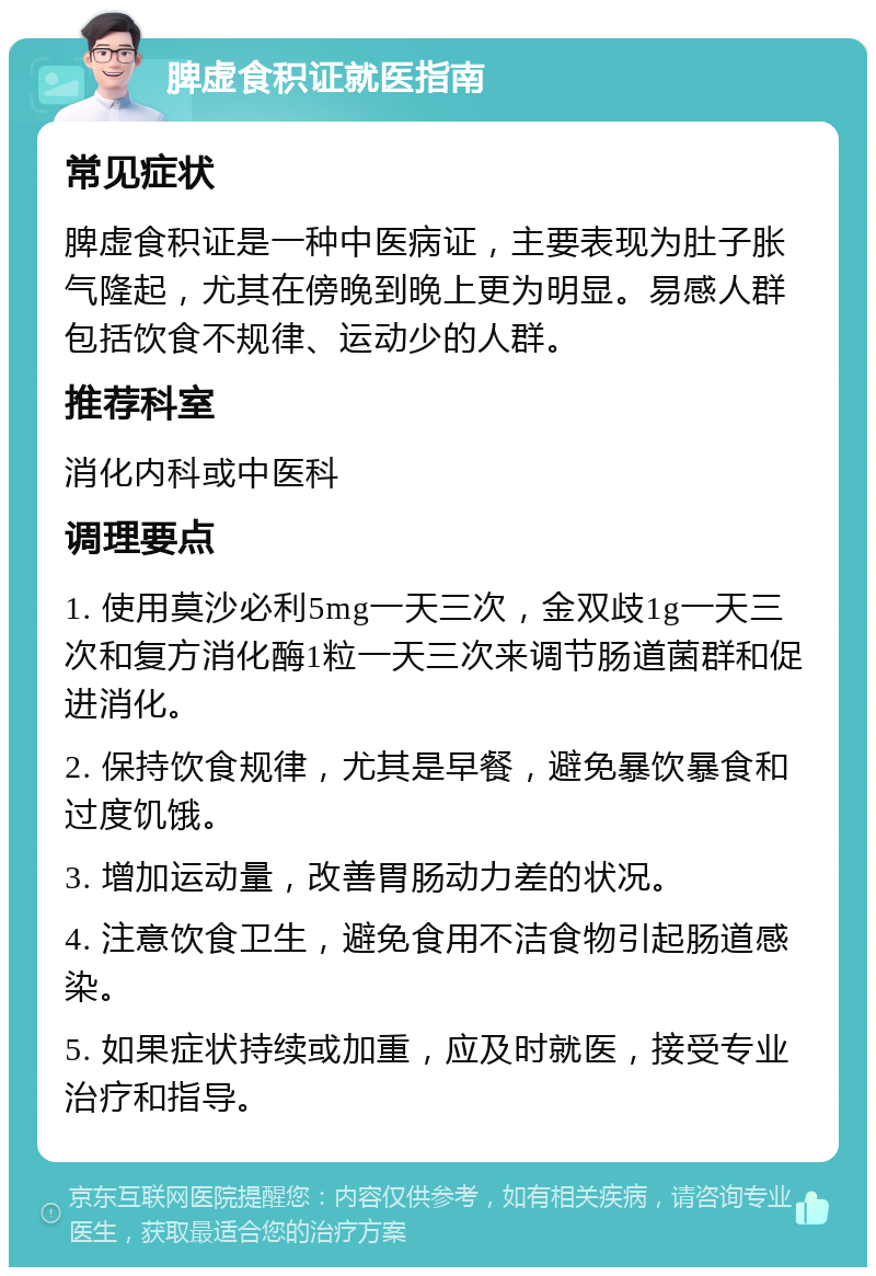 脾虚食积证就医指南 常见症状 脾虚食积证是一种中医病证，主要表现为肚子胀气隆起，尤其在傍晚到晚上更为明显。易感人群包括饮食不规律、运动少的人群。 推荐科室 消化内科或中医科 调理要点 1. 使用莫沙必利5mg一天三次，金双歧1g一天三次和复方消化酶1粒一天三次来调节肠道菌群和促进消化。 2. 保持饮食规律，尤其是早餐，避免暴饮暴食和过度饥饿。 3. 增加运动量，改善胃肠动力差的状况。 4. 注意饮食卫生，避免食用不洁食物引起肠道感染。 5. 如果症状持续或加重，应及时就医，接受专业治疗和指导。