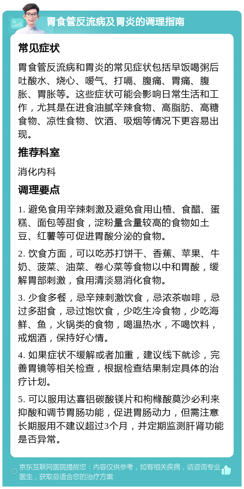 胃食管反流病及胃炎的调理指南 常见症状 胃食管反流病和胃炎的常见症状包括早饭喝粥后吐酸水、烧心、嗳气、打嗝、腹痛、胃痛、腹胀、胃胀等。这些症状可能会影响日常生活和工作，尤其是在进食油腻辛辣食物、高脂肪、高糖食物、凉性食物、饮酒、吸烟等情况下更容易出现。 推荐科室 消化内科 调理要点 1. 避免食用辛辣刺激及避免食用山楂、食醋、蛋糕、面包等甜食，淀粉量含量较高的食物如土豆、红薯等可促进胃酸分泌的食物。 2. 饮食方面，可以吃苏打饼干、香蕉、苹果、牛奶、菠菜、油菜、卷心菜等食物以中和胃酸，缓解胃部刺激，食用清淡易消化食物。 3. 少食多餐，忌辛辣刺激饮食，忌浓茶咖啡，忌过多甜食，忌过饱饮食，少吃生冷食物，少吃海鲜、鱼，火锅类的食物，喝温热水，不喝饮料，戒烟酒，保持好心情。 4. 如果症状不缓解或者加重，建议线下就诊，完善胃镜等相关检查，根据检查结果制定具体的治疗计划。 5. 可以服用达喜铝碳酸镁片和枸橼酸莫沙必利来抑酸和调节胃肠功能，促进胃肠动力，但需注意长期服用不建议超过3个月，并定期监测肝肾功能是否异常。