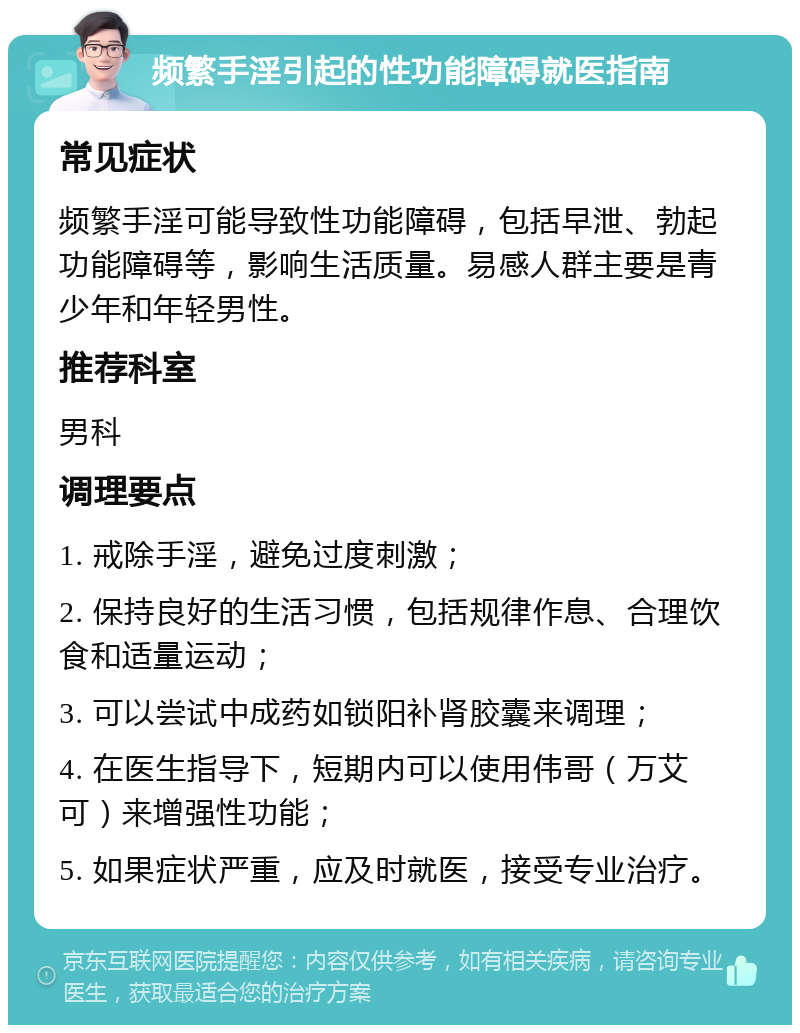 频繁手淫引起的性功能障碍就医指南 常见症状 频繁手淫可能导致性功能障碍，包括早泄、勃起功能障碍等，影响生活质量。易感人群主要是青少年和年轻男性。 推荐科室 男科 调理要点 1. 戒除手淫，避免过度刺激； 2. 保持良好的生活习惯，包括规律作息、合理饮食和适量运动； 3. 可以尝试中成药如锁阳补肾胶囊来调理； 4. 在医生指导下，短期内可以使用伟哥（万艾可）来增强性功能； 5. 如果症状严重，应及时就医，接受专业治疗。