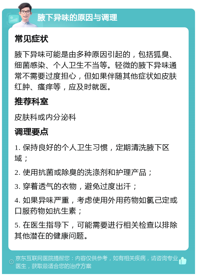 腋下异味的原因与调理 常见症状 腋下异味可能是由多种原因引起的，包括狐臭、细菌感染、个人卫生不当等。轻微的腋下异味通常不需要过度担心，但如果伴随其他症状如皮肤红肿、瘙痒等，应及时就医。 推荐科室 皮肤科或内分泌科 调理要点 1. 保持良好的个人卫生习惯，定期清洗腋下区域； 2. 使用抗菌或除臭的洗涤剂和护理产品； 3. 穿着透气的衣物，避免过度出汗； 4. 如果异味严重，考虑使用外用药物如氯己定或口服药物如抗生素； 5. 在医生指导下，可能需要进行相关检查以排除其他潜在的健康问题。