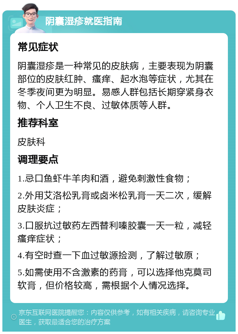 阴囊湿疹就医指南 常见症状 阴囊湿疹是一种常见的皮肤病，主要表现为阴囊部位的皮肤红肿、瘙痒、起水泡等症状，尤其在冬季夜间更为明显。易感人群包括长期穿紧身衣物、个人卫生不良、过敏体质等人群。 推荐科室 皮肤科 调理要点 1.忌口鱼虾牛羊肉和酒，避免刺激性食物； 2.外用艾洛松乳膏或卤米松乳膏一天二次，缓解皮肤炎症； 3.口服抗过敏药左西替利嗪胶囊一天一粒，减轻瘙痒症状； 4.有空时查一下血过敏源捡测，了解过敏原； 5.如需使用不含激素的药膏，可以选择他克莫司软膏，但价格较高，需根据个人情况选择。