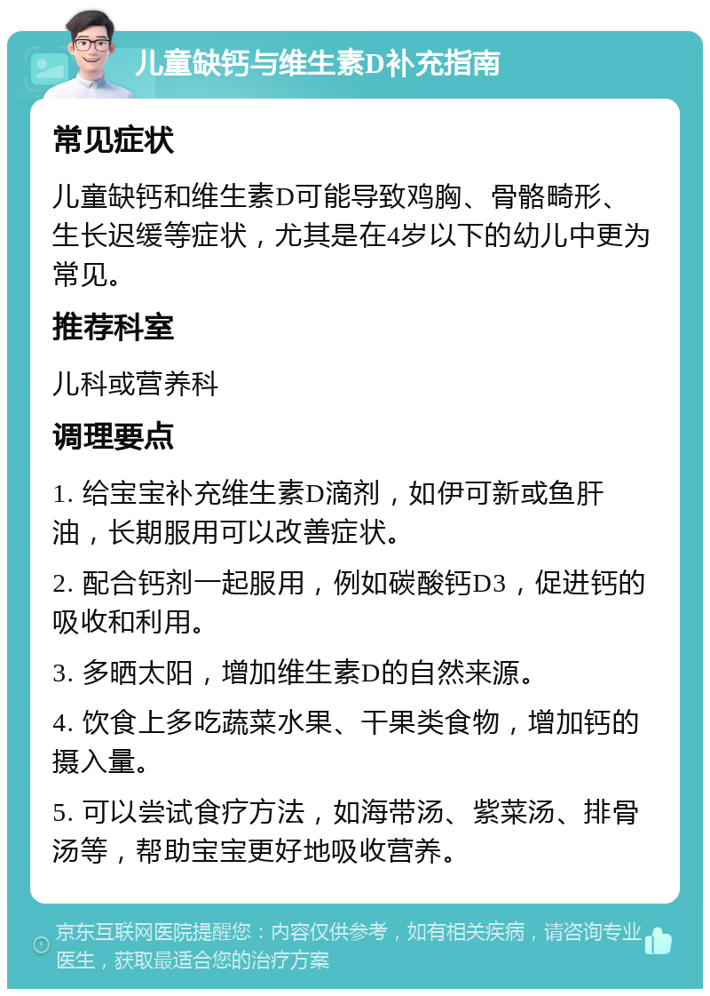 儿童缺钙与维生素D补充指南 常见症状 儿童缺钙和维生素D可能导致鸡胸、骨骼畸形、生长迟缓等症状，尤其是在4岁以下的幼儿中更为常见。 推荐科室 儿科或营养科 调理要点 1. 给宝宝补充维生素D滴剂，如伊可新或鱼肝油，长期服用可以改善症状。 2. 配合钙剂一起服用，例如碳酸钙D3，促进钙的吸收和利用。 3. 多晒太阳，增加维生素D的自然来源。 4. 饮食上多吃蔬菜水果、干果类食物，增加钙的摄入量。 5. 可以尝试食疗方法，如海带汤、紫菜汤、排骨汤等，帮助宝宝更好地吸收营养。