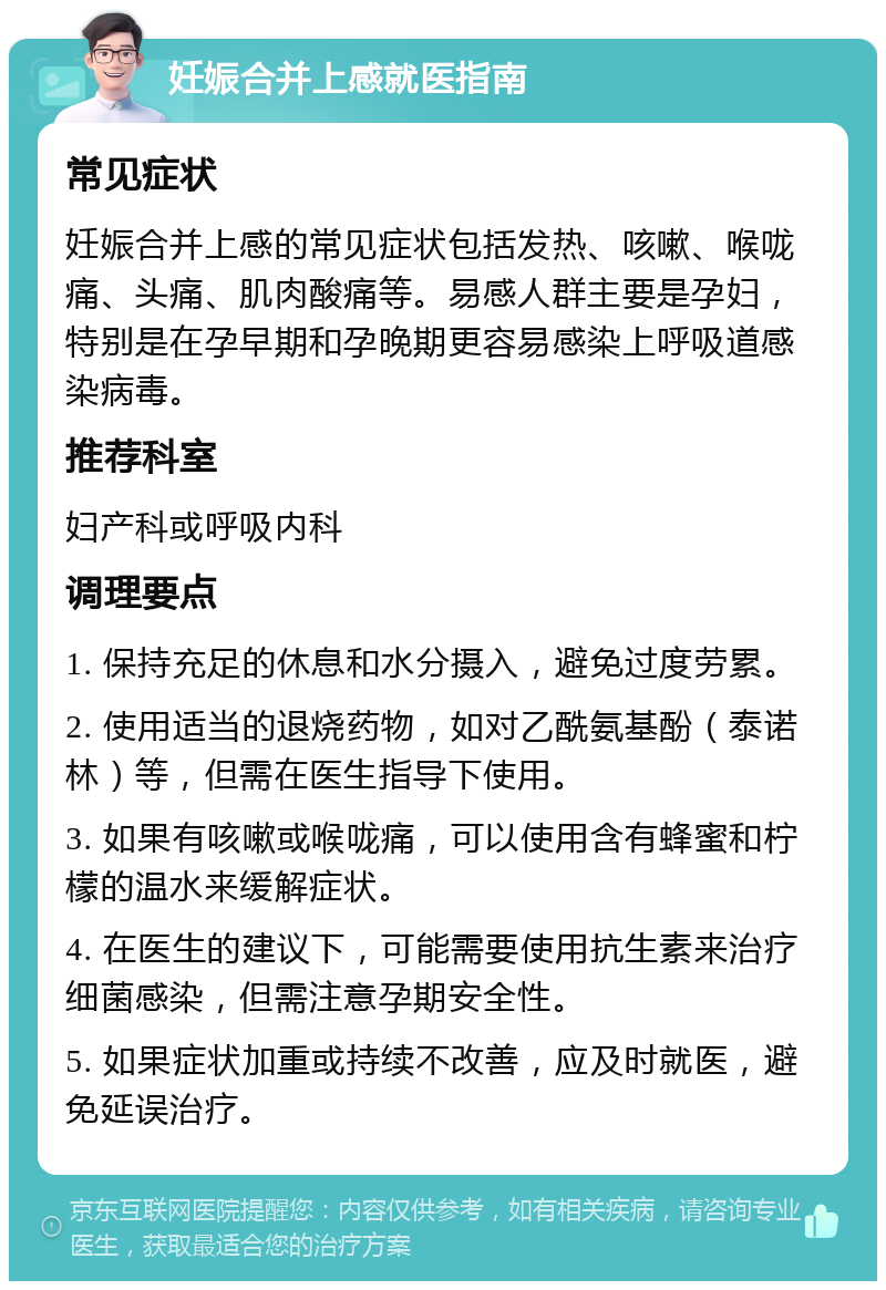 妊娠合并上感就医指南 常见症状 妊娠合并上感的常见症状包括发热、咳嗽、喉咙痛、头痛、肌肉酸痛等。易感人群主要是孕妇，特别是在孕早期和孕晚期更容易感染上呼吸道感染病毒。 推荐科室 妇产科或呼吸内科 调理要点 1. 保持充足的休息和水分摄入，避免过度劳累。 2. 使用适当的退烧药物，如对乙酰氨基酚（泰诺林）等，但需在医生指导下使用。 3. 如果有咳嗽或喉咙痛，可以使用含有蜂蜜和柠檬的温水来缓解症状。 4. 在医生的建议下，可能需要使用抗生素来治疗细菌感染，但需注意孕期安全性。 5. 如果症状加重或持续不改善，应及时就医，避免延误治疗。