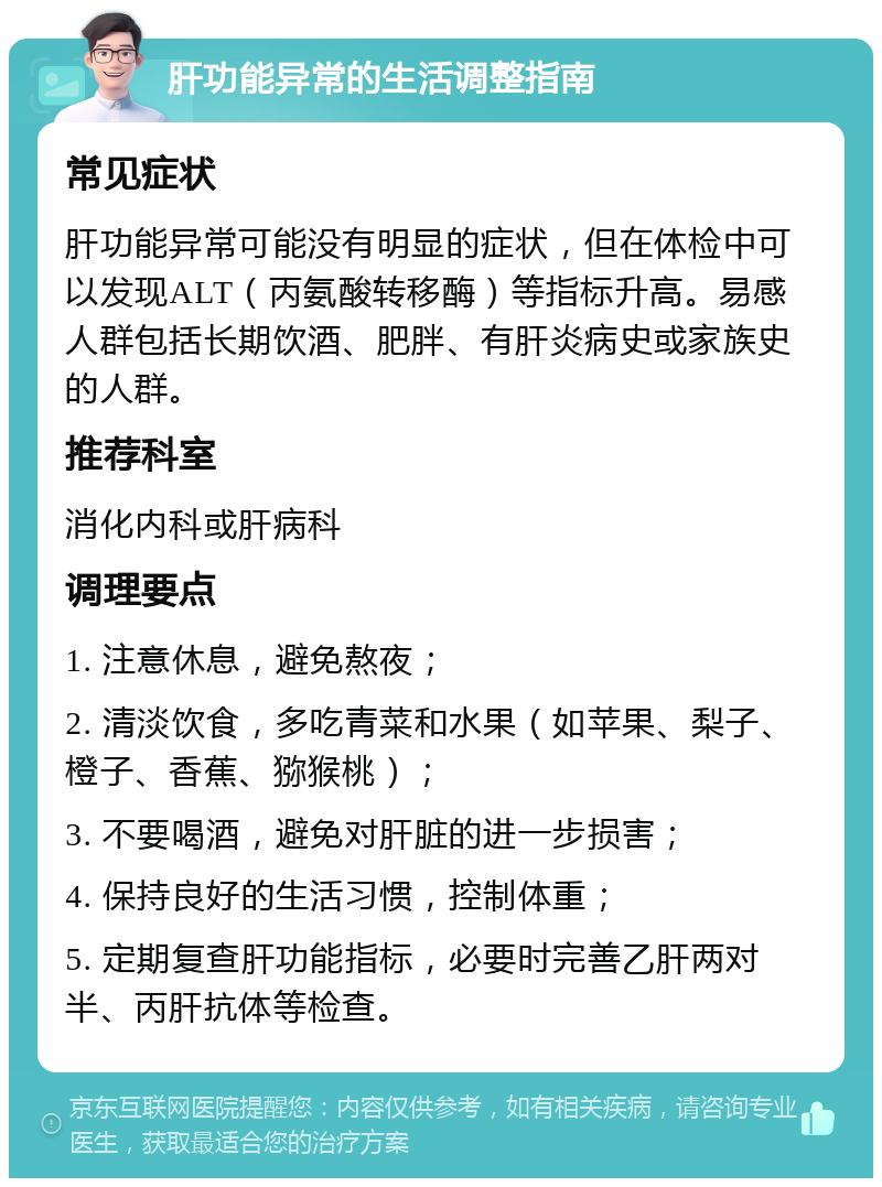 肝功能异常的生活调整指南 常见症状 肝功能异常可能没有明显的症状，但在体检中可以发现ALT（丙氨酸转移酶）等指标升高。易感人群包括长期饮酒、肥胖、有肝炎病史或家族史的人群。 推荐科室 消化内科或肝病科 调理要点 1. 注意休息，避免熬夜； 2. 清淡饮食，多吃青菜和水果（如苹果、梨子、橙子、香蕉、猕猴桃）； 3. 不要喝酒，避免对肝脏的进一步损害； 4. 保持良好的生活习惯，控制体重； 5. 定期复查肝功能指标，必要时完善乙肝两对半、丙肝抗体等检查。