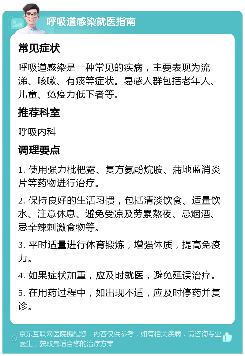 呼吸道感染就医指南 常见症状 呼吸道感染是一种常见的疾病，主要表现为流涕、咳嗽、有痰等症状。易感人群包括老年人、儿童、免疫力低下者等。 推荐科室 呼吸内科 调理要点 1. 使用强力枇杷露、复方氨酚烷胺、蒲地蓝消炎片等药物进行治疗。 2. 保持良好的生活习惯，包括清淡饮食、适量饮水、注意休息、避免受凉及劳累熬夜、忌烟酒、忌辛辣刺激食物等。 3. 平时适量进行体育锻炼，增强体质，提高免疫力。 4. 如果症状加重，应及时就医，避免延误治疗。 5. 在用药过程中，如出现不适，应及时停药并复诊。