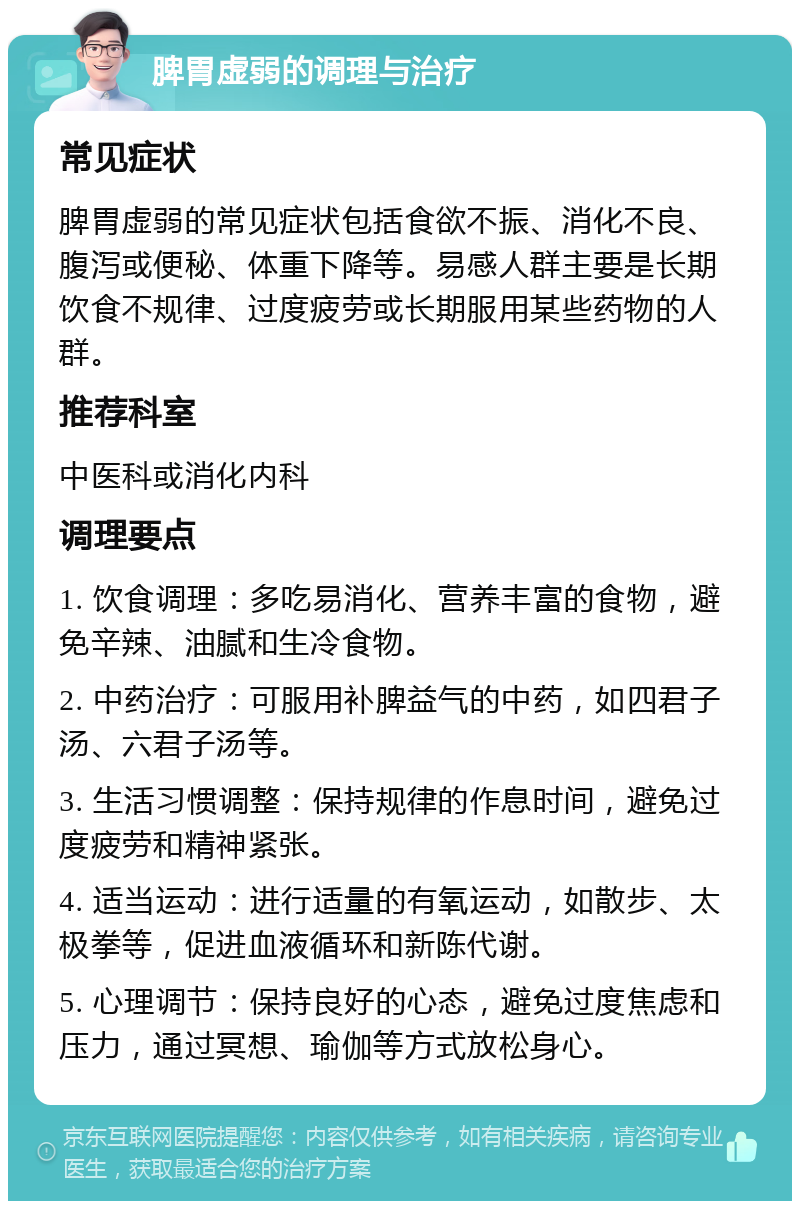 脾胃虚弱的调理与治疗 常见症状 脾胃虚弱的常见症状包括食欲不振、消化不良、腹泻或便秘、体重下降等。易感人群主要是长期饮食不规律、过度疲劳或长期服用某些药物的人群。 推荐科室 中医科或消化内科 调理要点 1. 饮食调理：多吃易消化、营养丰富的食物，避免辛辣、油腻和生冷食物。 2. 中药治疗：可服用补脾益气的中药，如四君子汤、六君子汤等。 3. 生活习惯调整：保持规律的作息时间，避免过度疲劳和精神紧张。 4. 适当运动：进行适量的有氧运动，如散步、太极拳等，促进血液循环和新陈代谢。 5. 心理调节：保持良好的心态，避免过度焦虑和压力，通过冥想、瑜伽等方式放松身心。