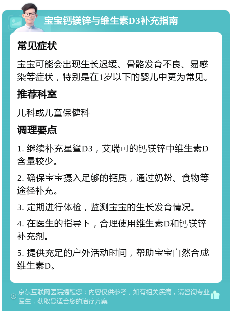 宝宝钙镁锌与维生素D3补充指南 常见症状 宝宝可能会出现生长迟缓、骨骼发育不良、易感染等症状，特别是在1岁以下的婴儿中更为常见。 推荐科室 儿科或儿童保健科 调理要点 1. 继续补充星鲨D3，艾瑞可的钙镁锌中维生素D含量较少。 2. 确保宝宝摄入足够的钙质，通过奶粉、食物等途径补充。 3. 定期进行体检，监测宝宝的生长发育情况。 4. 在医生的指导下，合理使用维生素D和钙镁锌补充剂。 5. 提供充足的户外活动时间，帮助宝宝自然合成维生素D。