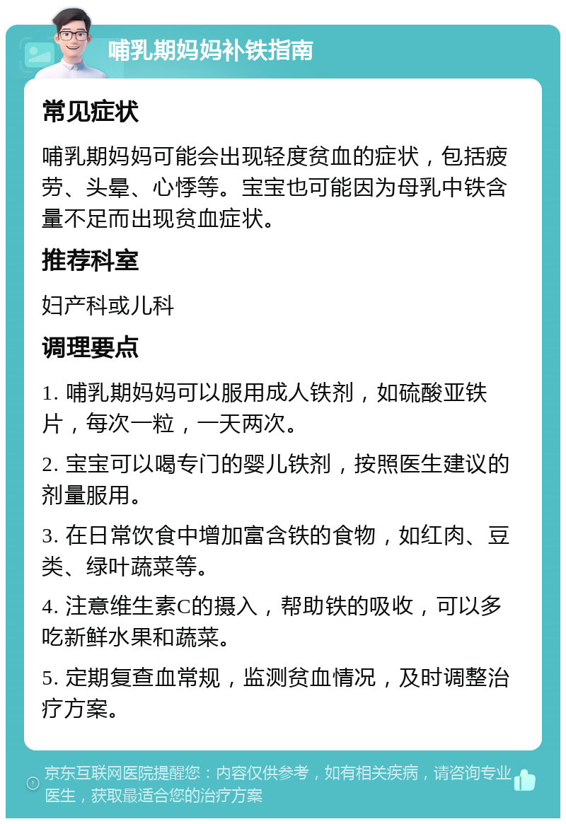 哺乳期妈妈补铁指南 常见症状 哺乳期妈妈可能会出现轻度贫血的症状，包括疲劳、头晕、心悸等。宝宝也可能因为母乳中铁含量不足而出现贫血症状。 推荐科室 妇产科或儿科 调理要点 1. 哺乳期妈妈可以服用成人铁剂，如硫酸亚铁片，每次一粒，一天两次。 2. 宝宝可以喝专门的婴儿铁剂，按照医生建议的剂量服用。 3. 在日常饮食中增加富含铁的食物，如红肉、豆类、绿叶蔬菜等。 4. 注意维生素C的摄入，帮助铁的吸收，可以多吃新鲜水果和蔬菜。 5. 定期复查血常规，监测贫血情况，及时调整治疗方案。