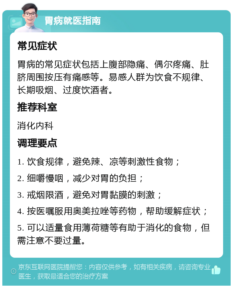 胃病就医指南 常见症状 胃病的常见症状包括上腹部隐痛、偶尔疼痛、肚脐周围按压有痛感等。易感人群为饮食不规律、长期吸烟、过度饮酒者。 推荐科室 消化内科 调理要点 1. 饮食规律，避免辣、凉等刺激性食物； 2. 细嚼慢咽，减少对胃的负担； 3. 戒烟限酒，避免对胃黏膜的刺激； 4. 按医嘱服用奥美拉唑等药物，帮助缓解症状； 5. 可以适量食用薄荷糖等有助于消化的食物，但需注意不要过量。