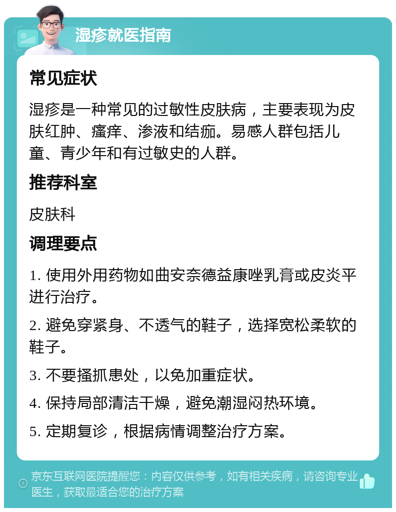 湿疹就医指南 常见症状 湿疹是一种常见的过敏性皮肤病，主要表现为皮肤红肿、瘙痒、渗液和结痂。易感人群包括儿童、青少年和有过敏史的人群。 推荐科室 皮肤科 调理要点 1. 使用外用药物如曲安奈德益康唑乳膏或皮炎平进行治疗。 2. 避免穿紧身、不透气的鞋子，选择宽松柔软的鞋子。 3. 不要搔抓患处，以免加重症状。 4. 保持局部清洁干燥，避免潮湿闷热环境。 5. 定期复诊，根据病情调整治疗方案。