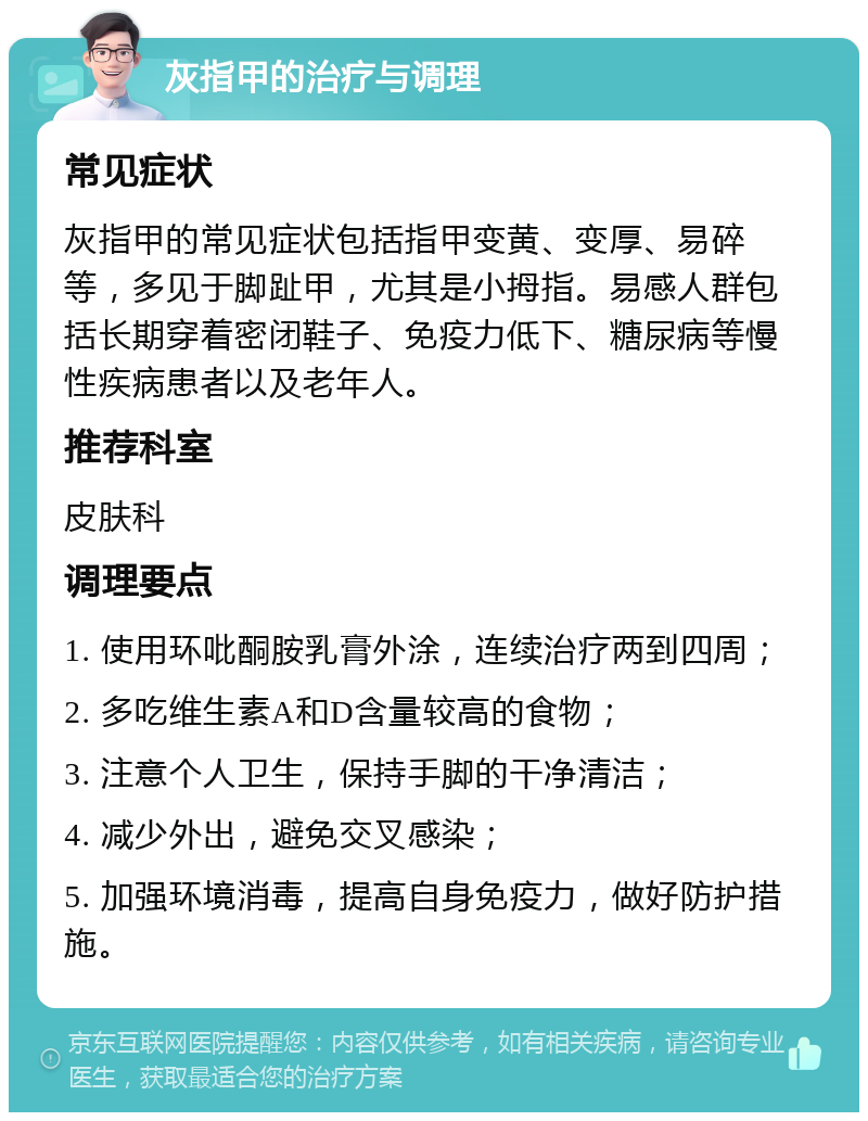 灰指甲的治疗与调理 常见症状 灰指甲的常见症状包括指甲变黄、变厚、易碎等，多见于脚趾甲，尤其是小拇指。易感人群包括长期穿着密闭鞋子、免疫力低下、糖尿病等慢性疾病患者以及老年人。 推荐科室 皮肤科 调理要点 1. 使用环吡酮胺乳膏外涂，连续治疗两到四周； 2. 多吃维生素A和D含量较高的食物； 3. 注意个人卫生，保持手脚的干净清洁； 4. 减少外出，避免交叉感染； 5. 加强环境消毒，提高自身免疫力，做好防护措施。