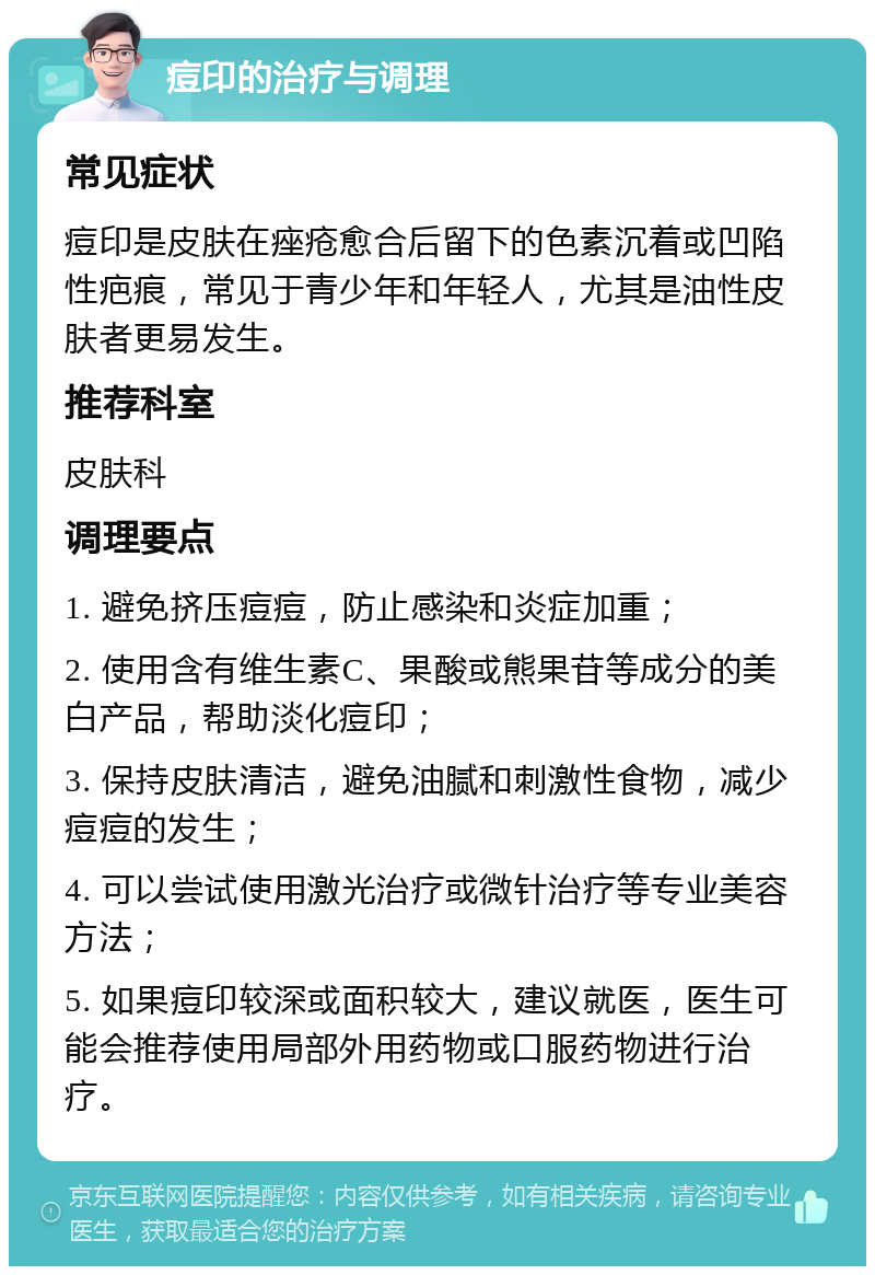 痘印的治疗与调理 常见症状 痘印是皮肤在痤疮愈合后留下的色素沉着或凹陷性疤痕，常见于青少年和年轻人，尤其是油性皮肤者更易发生。 推荐科室 皮肤科 调理要点 1. 避免挤压痘痘，防止感染和炎症加重； 2. 使用含有维生素C、果酸或熊果苷等成分的美白产品，帮助淡化痘印； 3. 保持皮肤清洁，避免油腻和刺激性食物，减少痘痘的发生； 4. 可以尝试使用激光治疗或微针治疗等专业美容方法； 5. 如果痘印较深或面积较大，建议就医，医生可能会推荐使用局部外用药物或口服药物进行治疗。